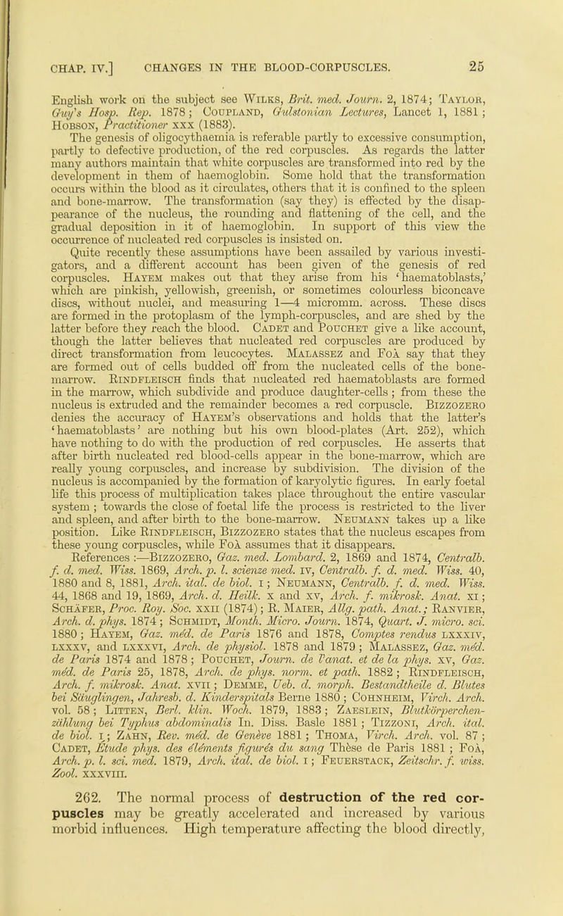 EngKsh work on the subject see Wilks, Bi-it. med. Journ. 2, 1874; Taylur, Guy's Hosp. Rep. 1878 ; Coupland, Gulstonian Lectures, Lancet 1, 1881 ; HoBSON, Practitioner xxx (1883). The genesis of oligocythaemia is referable partly to excessive consumption, partly to defective production, of the red corpuscles. As regards the latter many authors maintain that white corpuscles are transformed into red by the development in them of haemoglobin. Some hold that the transformation occurs within the blood as it circulates, others that it is confined to the spleen and bone-marrow. The transformation (say they) is effected by the disap- pearance of the nucleus, the rounding and flattening of the cell, and the gi-adual deposition in it of haemoglobin. In support of this view the occurrence of nucleated red corpuscles is insisted on. Quite recently these assumptions have been assailed by various investi- gators, and a different account has been given of the genesis of red corpuscles. Hayem makes out that they arise from his ' haematoblasts,' which are pinkish, yellowish, greenish, or sometimes colourless biconcave discs, without nuclei, and measming 1—4 micromm. across. These discs are formed in the protoplasm of the lymph-corpuscles, and are shed by the latter before they reach the blood. Cadet and Pouchet give a like account, though the latter believes that nucleated red corpuscles are produced by direct transformation from leucocytes. Malassez and Foa say that they are foi-med out of cells budded off from the nucleated ceUs of the bone- marrow. EiNDFLEiscH fiuds that nucleated red haematoblasts are formed in the mari'ow, which subdivide and produce daughter-cells; from these the nucleus is extruded and the remainder becomes a red corpuscle. Bizzozero denies the accuracy of Hatem's observations and holds that the latter's 'haematoblasts' are nothing but his own blood-plates (Art. 252), which have nothing to do with the production of red corpuscles. He asserts that after birth nucleated red blood-cells appear in the bone-marrow, which are really yoimg corpuscles, and increase by subdivision. The division of the nucleus is accompanied by the formation of karyolytic figures. In early foetal life this process of multiplication takes place throughout the entire vasculai' system ; towards the close of foetal life the process is restricted to the liver and spleen, and after birth to the bone-marrow. Neumann takes up a like position. Like Rindpleisch, Bizzozero states that the nucleus escapes from these young corpuscles, while Fol assumes that it disappears. References ;—Bizzozero, Gaz. med. Lombard. 2, 1869 and 1874, Centi'alb. f. d. med. Wiss. 1869, Arch. p. I. scienze med. iv, Centralh. f. d. med. Wiss. 40, 1880 and 8, 1881, Arch. ital. de biol. i; Neumann, Centralb. f. d. med. Wiss. 44, 1868 and 19, 1869, Arch. d. HeilJc. x and xv. Arch. f. mihrosh. Anat. xi; ScHAFER, Proc. Roy. Soc. xxii (1874); R. Maier, Allg. path. Anat.; Ranvier, Arch. d. phys. 1874; Schmidt, Month. Micro. Journ. 1874, Q^cart. J. micro, sci. 1880; Hayem, Gaz. mM. de Paris 1876 and 1878, Comptes rendxos lxxxiv, Lxxxv, and Lxxxvi, Arch, de physiol. 1878 and 1879 ; Malassez, Gaz. mM. de Paris 1874 and 1878; Pouchet, Journ. de I'ajiat. et de la phys. xv. Gas. med. de Paris 25, 1878, Arch, de phys. norm, et path. 1882 ; Rindfleisch, Arch. f. mikrosk. Anat. xvii; Demme, Ueb. d. morph. Bestandtheile d. Bhites bei Sduglingen, Jahresb. d. Kinderspitals Berne 1880 ; Cohnheim, Virch. Arch. vol. 58; Litten, Berl. klin. Woch. 1879, 1883; Zaeslein, Blutkdrperchen- ziiMung bei Typhus abdominalis In. Diss. Basle 1881; Tizzoni, Arch. ital. de biol. I; Zahn, Rev. mM. de Geneve 1881; Thoma, Virch. Arch. vol. 87; Cadet, Etude phys. des dUments figw^s du sang Thfese de Paris 1881 ; Foa, Arch. p. I. sci. med. 1879, Arch. ital. de biol. i; Feuerstack, Zeitschr. f. wiss. Zool. xxxviii. 262. The normal process of destruction of the red cor- puscles may be greatly accelerated and increased by various morbid influences. High temperature affecting the blood directlj'',
