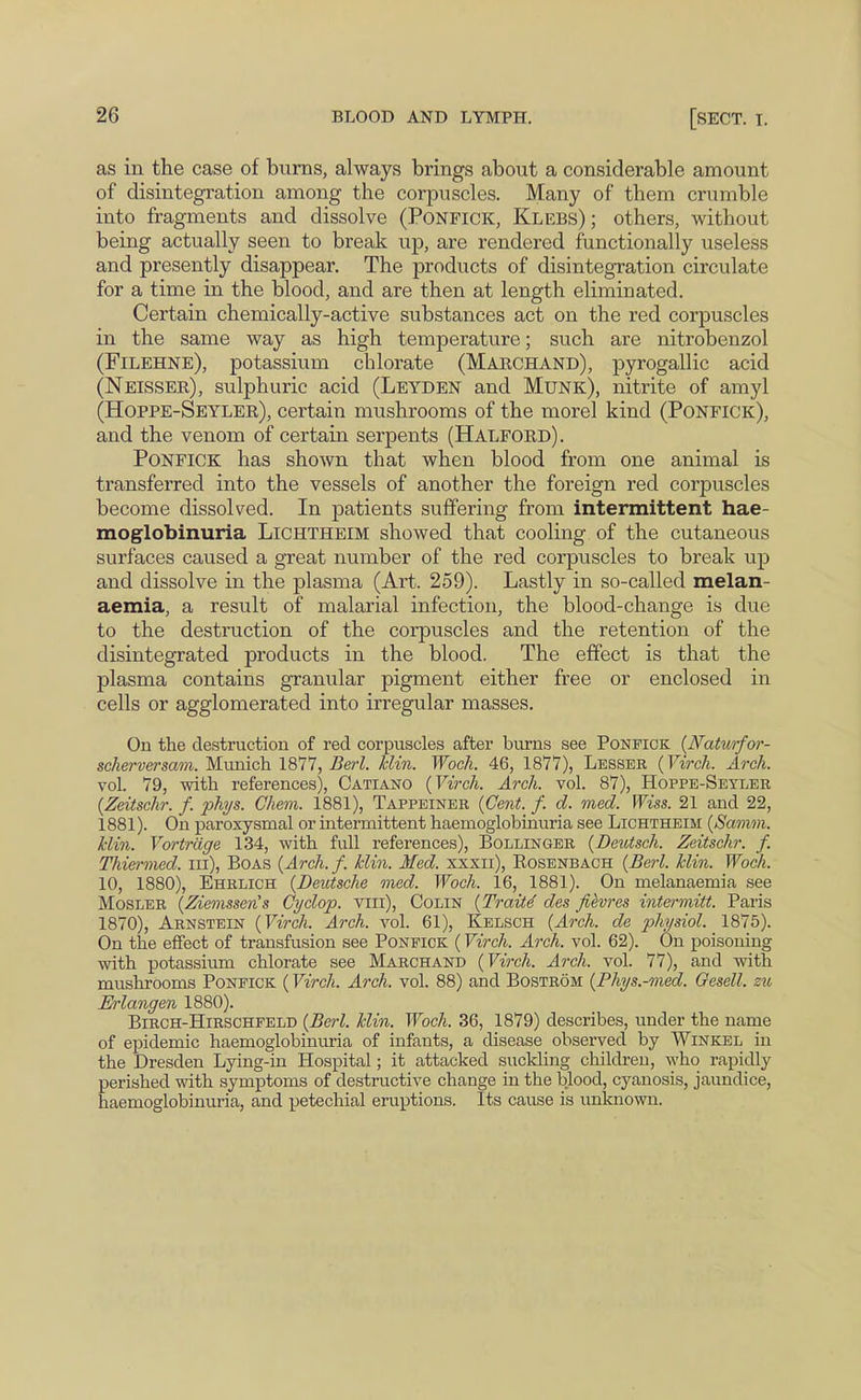 as in the case of bums, always brings about a considerable amount of disintegration among the corpuscles. Many of them crumble into fragments and dissolve (PONFICK, Klebs) ; others, without being actually seen to break up, are rendered functionally useless and presently disappear. The products of disintegration circulate for a time in the blood, and are then at length eliminated. Certain chemically-active substances act on the red corpuscles in the same way as high temperature; such are nitrobenzol (Filehne), potassium chlorate (Marchand), pyrogallic acid (Neisser), sulphuric acid (Leyden and Munk), nitrite of amyl (Hoppe-Seyler), certain mushrooms of the morel kind (Ponfick), and the venom of certain serpents (Halford). Ponfick has shown that when blood from one animal is transferred into the vessels of another the foreign red corpuscles become dissolved. In patients suffering from intermittent hae- moglobinuria Lichtheim showed that cooling of the cutaneous surfaces caused a great number of the red corpuscles to break up and dissolve in the plasma (Art. 259). Lastly in so-called melan- aemia, a result of malarial infection, the blood-change is due to the destruction of the corpuscles and the retention of the disintegrated products in the blood. The effect is that the plasma contains granular pigment either free or enclosed in cells or agglomerated into irregular masses. On the destruction of red corpuscles after burns see Ponfick {Natimfor- scherversam. Munich 1877, Berl. klin. Woch. 46, 1877), Lesser (Virch. Arch. vol. 79, with references), Catiano {Virch. Arch. vol. 87), Hoppe-Seyler {Zeitschr. f. phys. Chem. 1881), Tappeiner {Cent. f. d. med. Wiss. 21 and 22, 1881). On paroxysmal or intermittent haemoglobinuria see Lichtheim {Samm. klin. Vortrdge 134, with full references), Bollinger {Deutsch. Zeitschr. f. Thiermed. in), Boas {Arch.f. klin. Med. xxxii), Eosenbach {Berl. klin. Woch. 10, 1880), Ehrlich {Deutsche med. Woch. 16, 1881). On melanaemia see MosLER {Ziemssen's Cyclop, viii), Colin {Traite des fievres intermitt. Paris 1870), Arnstein {Virch. Arch. vol. 61), Kelsch {Arch, de physiol. 1875). On the effect of transfusion see Ponfick (Virch. Arch. vol. 62). On poisoning with potassium chlorate see Marchand {Virch. Arch. vol. 77), and with mushrooms Ponfick (Virch. Arch. vol. 88) and Bostrom {Phys.-med. Gesell. zu M-langen 1880). Birch-Hirschfeld {Be7-l. klin. Woch. 36, 1879) describes, under the name of epidemic haemoglobinuria of infants, a disease observed by Winkel in the Dresden Lying-in Hospital; it attacked suclding children, who rapidly perished with symptoms of destructive change in the blood, cyanosis, jaundice, haemoglobinuria, and petechial eruptions. Its cause is unknown.