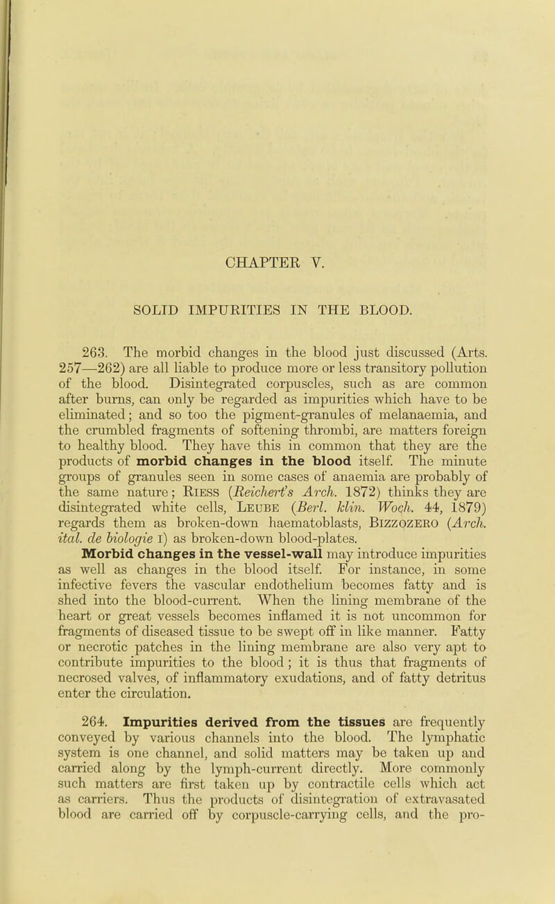 SOLID IMPURITIES IN THE BLOOD. 263. The morbid changes in the blood just discussed (Arts. 257—262) are all liable to produce more or less transitory pollution of the blood. Disintegi-ated corpuscles, such as are common after bums, can only be regarded as impurities which have to be eliminated; and so too the pigment-granules of melanaemia, and the crumbled fragments of softening thrombi, are matters foreign to healthy blood. They have this in common that they are the products of morbid changes in the blood itself The minute groups of granules seen in some cases of anaemia are probably of the same nature; RiESS {Reichert's Arch. 1872) thinks they are disintegrated white cells, Leube (Berl. klin. Woch. 44, 1879) regards them as broken-down haematoblasts, Bizzozero (Arch, ital. de hiologie i) as broken-down blood-plates. Morbid changes in the vessel-wall may introduce impurities as well as changes in the blood itself For instance, in some infective fevers the vascular endothelium becomes fatty and is shed into the blood-current. When the lining membrane of the heart or great vessels becomes inflamed it is not uncommon for fragments of diseased tissue to be swept off in like manner. Fatty or necrotic patches in the lining membrane are also very apt to contribute impurities to the blood; it is thus that fragments of necrosed valves, of inflammatory exudations, and of fatty detritus enter the circulation. 264. Impurities derived from the tissues are frequently conveyed by various channels into the blood. The lymphatic system is one channel, and solid matters may be taken up and carried along by the lymph-current directly. More commonly such matters are first taken up by contractile cells which act as carriers. Thus the products of disintegration of extravasated blood are carried off by corpuscle-carrying cells, and the pro-