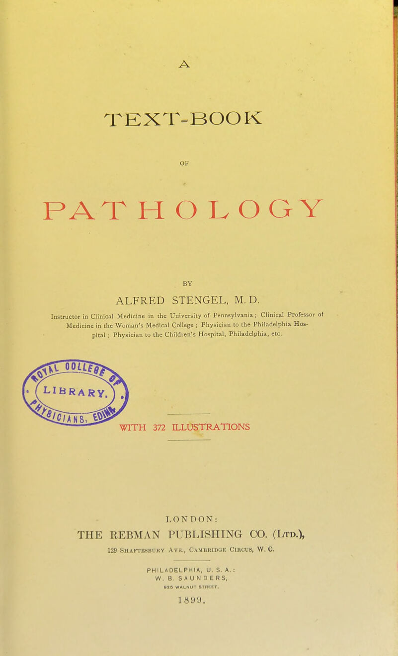 A TEXT-BOOK OF PAT H O L O GY BY ALFRED STENGEL, M. D. Instructor in Clinical Medicine in the University of Pennsylvania; Clinical Professor of Medicine in the Woman's Medical College ; Physician to the Philadelphia Hos- pital ; Physician to the Children's Hospital, Philadelphia, etc. LONDON: THE REBMAN PUBLISHING CO. (Ltd.), 129 Shaftksbuky Avk., Cambkiduk Cikcus, W. C. PHILADELPHIA, U. S. A. : W. B. SAUNDERS, 18 9 9.