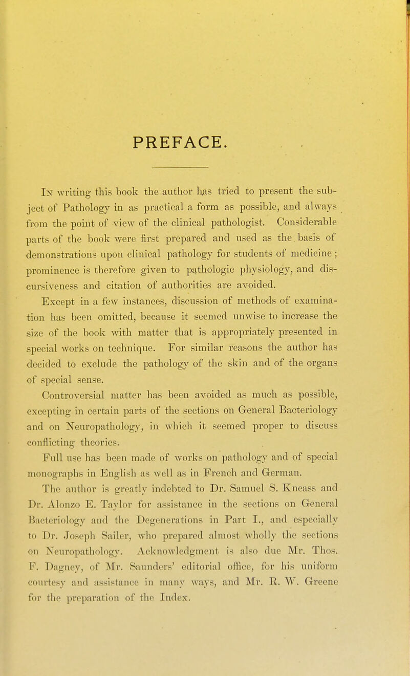 PREFACE. Ix writing this book the author li^s tried to present the sub- ject of Pathology in as practical a form as possible, and always from the point of view of the clinical pathologist. Considerable parts of the book were first prepared and used as the basis of demonstrations upon clinical pathology for students of medicine ; prominence is therefore given to pathologic physiology, and dis- cursiveness and citation of authorities are avoided. Except in a few instances, discussion of methods of examina- tion has been omitted, because it seemed unwise to increase the size of the book with matter that is appropriately presented in special works on technique. For similar reasons the author has decided to exclude the pathology of the skin and of the organs of special sense. Controversial matter has been avoided as much as possible, excepting in certain parts of the sections on General Bacteriology and on Neuropathology, in which it seemed proper to discuss conflicting theories. Full use has been made of works on pathology and of special monographs in English as well as in French and German. The author is greatly indebted to Dr. Samuel S. Kneass and Dr. Alonzo E. Taylor for assistance in the sections on General Bacteriology and the Degenerations in Part I., and especially to Dr. Joseph Sailer, who prepared almost wholly the sections on Neuropathology. Acknowledgment is also due Mr. Thos. F. Dagney, of Mr. Saunders' editorial oflfice, for his uniform courtesy and assistance in many ways, and Mr. R. W. Greene for the preparation of the Index.