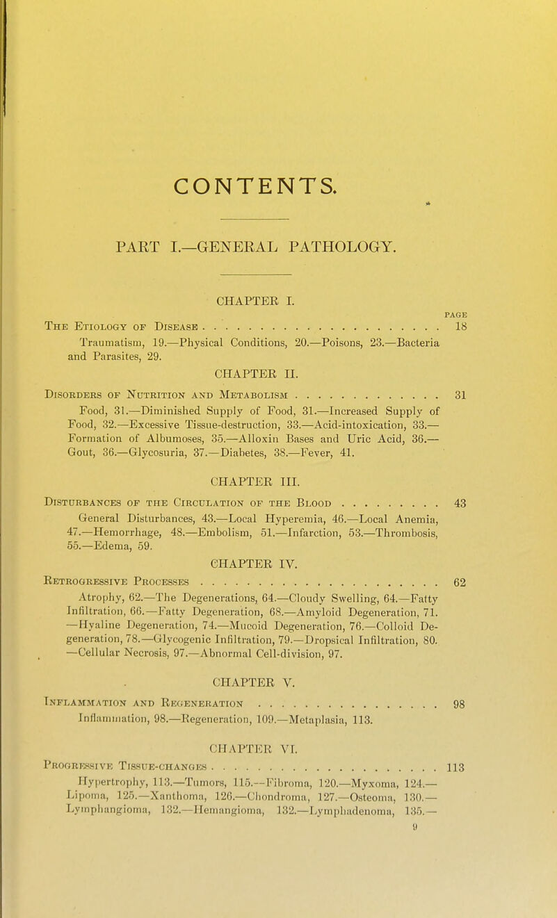 CONTENTS, PART I.—GENERAL PATHOLOGY. CHAPTER I. PAGE The Etiology of Disease 18 Traumatism, 19.—Physical Conditions, 20.—Poisons, 23.—Bacteria and Parasites, 29. CHAPTER II. Disorders of Nutrition and Metabolism 31 Food, 31.—Diminislied Supply of Food, 31.—Increased Supply of Food, 32.—Excessive Tissue-destruction, 33.—Acid-intoxication, 33.— Formation of Albumoses, 35.—Alloxin Bases and Uric Acid, 36.— Gout, 36.—Glycosuria, 37.—Diabetes, 38.—Fever, 41. CHAPTER III. Disturbances of the Circulation of the Blood 43 General Disturbances, 43.—Local Hyperemia, 46.—Local Anemia, 47.—Hemorrhage, 48.—Embolism, 51.—Infarction, 53.—Thrombosis, 5-5.—Edema, 59. CHAPTER IV. Retrogressive Processes 62 Atrophy, 62.—The Degenerations, 64.—Cloudy Swelling, 64.—Fatty Infiltration, 66.—Fatty Degeneration, 68.—Amyloid Degeneration, 71. —Hyaline Degeneration, 74.—Mucoid Degeneration, 76.—Colloid De- generation, 78.—Glycogenic Infiltration, 79.—Dropsical Infiltration, 80. —Cellular Necrosis, 97.—Abnormal Cell-division, 97. CHAPTER V. Inflammation and Regeneration 98 Inflammation, 98.—Regeneration, 109.—Metaplasia, 113. CHAPTER VL Proore-ssive Tissue-changes 113 Hypertrophy, 113.—Tu mors, 115.—Fibroma, 120.—Myxoma, 124.— Lipoma, 125.—Xanthoma, 126.—Chondroma, 127.—Osteoma, 130.— Lymphangioma, 132.—Ilenumgioma, 132.—Lympliadenoma, 135.—