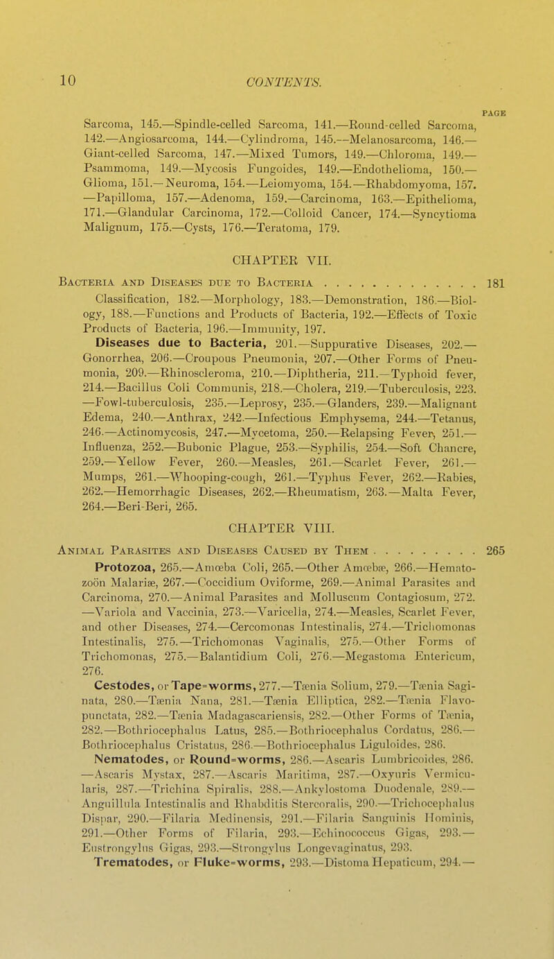 PAGE Sarcoma, 145.—Spindle-celled Sarcoma, 141.—Round-celled Sarcoma, 142.—Angiosarcoma, 144.—Cylindroma, 145.—Melanosarcoma, 146.— Giant-celled Sarcoma, 147.—Mixed Tumors, 149.—Cliloroma, 149.— Psammoma, 149.—Mycosis Fungoides, 149.—Endothelioma, 150.— Glioma, 151.—Neuroma, 154.—Leiomyoma, 154.—Rhabdomyoma, 157. —Papilloma, 157.—Adenoma, 159.—Carcinoma, 163.—Epithelioma, 171.—Glandular Carcinoma, 172.—Colloid Cancer, 174.—Syncytioma Malignum, 175.—Cysts, 176.—Teratoma, 179. CHAPTER VII. Bacteria and Diseases due to Bacteria 181 Classification, 182.—Morphology, 183.—Demonstration, 186.—Biol- ogy, 188.—Functions and Products of Bacteria, 192.—Efiects of Toxic Products of Bacteria, 196.—Immunity, 197. Diseases due to Bacteria, 201.—Suppurative Diseases, 202.— Gonorrhea, 206.—Croupous Pneumonia, 207.—Other Forms of Pneu- monia, 209.—Rhinoscleroma, 210.—Diphtheria, 211.—Typhoid fever, 214.—Bacillus Coli Communis, 218.—Cholera, 219.—Tuberculosis, 223. —Fowl-tuberculosis, 235.—Leprosy, 235.—Glanders, 239.—Malignant Edema, 240.—Anthrax, 242.—Infectious Emphysema, 244.—Tetanus, 246.—Actinomycosis, 247.—Mycetoma, 250.—Relapsing Fever, 251.— Influenza, 252.—Bubonic Plague, 253.—Syphilis, 254.—Soft Chancre, 259.—Yellow Fever, 260.—Measles, 261.—Scarlet Fever, 261.— Mumps, 261.—Whooping-cough, 261.—Typhus Fever, 262.—Rabies, 262.—Hemorrhagic Diseases, 262.—Rheumatism, 263.—Malta Fever, 264.—Beri-Beri, 265. CHAPTER VIII. Animal Parasites and Diseases Caused by Them 265 Protozoa, 265.—Amoeba Coli, 265.—Other Amoeba>, 266.—Hemato- zoon Malarise, 267.—Coccidium Oviforme, 269.—Animal Parasites and Carcinoma, 270.—Animal Parasites and Molluscum Contagiosum, 272. —Variola and Vaccinia, 273.—Varicella, 274.—Measles, Scarlet Fever, and other Diseases, 274.—Cercomonas Intestinalis, 274.—Trichomonas Intestinalis, 275.—Trichomonas Vaginalis, 275.—Other Forms of Trichomonas, 275.—Balantidium Coli, 276.—Megastoma Entericum, 276. Cestodes,orTape=worms,277.—Ta>nia Solium, 279.—Ta>nia Sagi- nata, 280.—Ta?nia Nana, 281.—Tsenia Elliptica, 282.—Taenia l^avo- punctata, 282.—Tienia Madagascariensis, 282.—Other Forms of Taniia, 282.—Bothriocephalns Latus, 285.—Bothriocephalus Cordatus, 286.— Bothriocephalus Cristatus, 286.—Bothriocephalus Liguloides. 286. Nematodes, or Round=wornis, 2S6.—Ascaris Lun)bricoides, 286. —Ascaris Mystax, 287.—Ascaris Maritima, 287.—Oxyuris Vermicu- laris, 287.—Trichina Spiralis, 288.—Ankylostoma Duodenale, 289.— Anguillula Intestinalis and Rliabdilis vStercoralis, 290.—Trichocephalus Dispar, 290.—Filaria Medinensis, 291.—Filaria Sanguinis Hominis, 291.—Other Forms of Filaria, 293.—Echinococcus Gigas, 293.— Eustrongyliis Gigas, 293.—Strongylus Longevaginatus, 293. Trematodes, or Fluke=worms, 293.—Distomallepaticum, 294.—