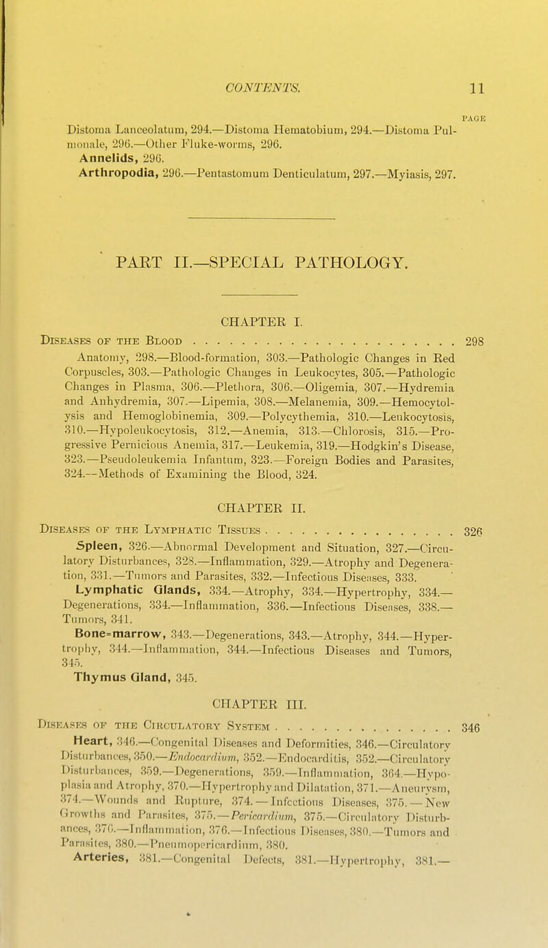 Distoma Lanceolatum, 294.—Distonia Hematobiuni, 294.—Distoma Pul- monale, 296.—Other Fluke-worms, 296. Annelids, 296. Arthropodia, 296.—Pentastomum Denticulatum, 297.—Myiasis, 297. PART II.—SPECIAL PATHOLOGY. CHAPTER I. Diseases of the Blood Anatomy, 298.—Blood-formation, 303.—Pathologic Changes in Red Corpuscles, 303.—Pathologic Changes in Leukocytes, 305.—Pathologic Changes in Plasma, 306.—Plethora, 306.—Oligemia, 307.—Hydremia and Anhydremia, 307.—Lipemia, 308.—Melanemia, 309.—Hemocytol- ysis and Hemoglobinemia, 309.—Polycythemia, 310.—Leukocytosis, 310.—Hypoleukocytosis, 312.—Anemia, 313.—Chlorosis, 315.—Pro- gressive Pernicious Anemia, 317.—Leukemia, 319.—Hodgkin's Disease, 323. —Pseudoleukemia Infimtum, 323.—Foreign Bodies and Parasites, 324. —Methods of E.xamining the Blood, 324. CHAPTER II. Diseases of the Lymphatic Tissues Spleen, 326.—Abnormal Development and Situation, 327.—Circu- latory Disturbances, 328.—Inflammation, 329.—Atrophy and Degenera- tion, 331.—T umors and Parasites, 332.—Infectious Diseiises, 333. Lymphatic Glands, 334.—Atrophy, 334.—Hypertrophy, 334.— Degenerations, 334.—Inflammation, 336.—Infections Diseases, 338.— Tumors, 341. Bone=niarrow, 343.—Degenerations, 343.—Atrophy, 344.—Hyper- trophy, 344.—Inflammation, 344.—Infectious Diseases and Tumors, 345. Thymus Gland, 345. CHAPTER III. Dlseases of the Circulatory Sy.stem Heart, 346.—Congenital Diseases and Deformities, 346.—Circulatory Disturbances, ^bO.—Endocardium, 352.—Endocarditis, 352.—Circulatory Disturhaiires, 359.—Degenerations, 359.—Inflammation, 364.—Hypo- pla.sia and Atrophy, 370.—Hypertrophy and Dilatation, 371.—Aneurysm, 374.—Wounds and Rupture, 374.— Infectious Diseases, 375. —New Growths and Parasites, ^'b. — Perimrdinm, 375.—Circulatory Disturb- ances, 370.—Inflammation, 376.—Infectious Diseases, 380.—Tumors and Parasites, 380.—Pneumopericardinm, 380. Arteries, 381.—Congenital Delects, 381.—Hypertrophy, 381.—