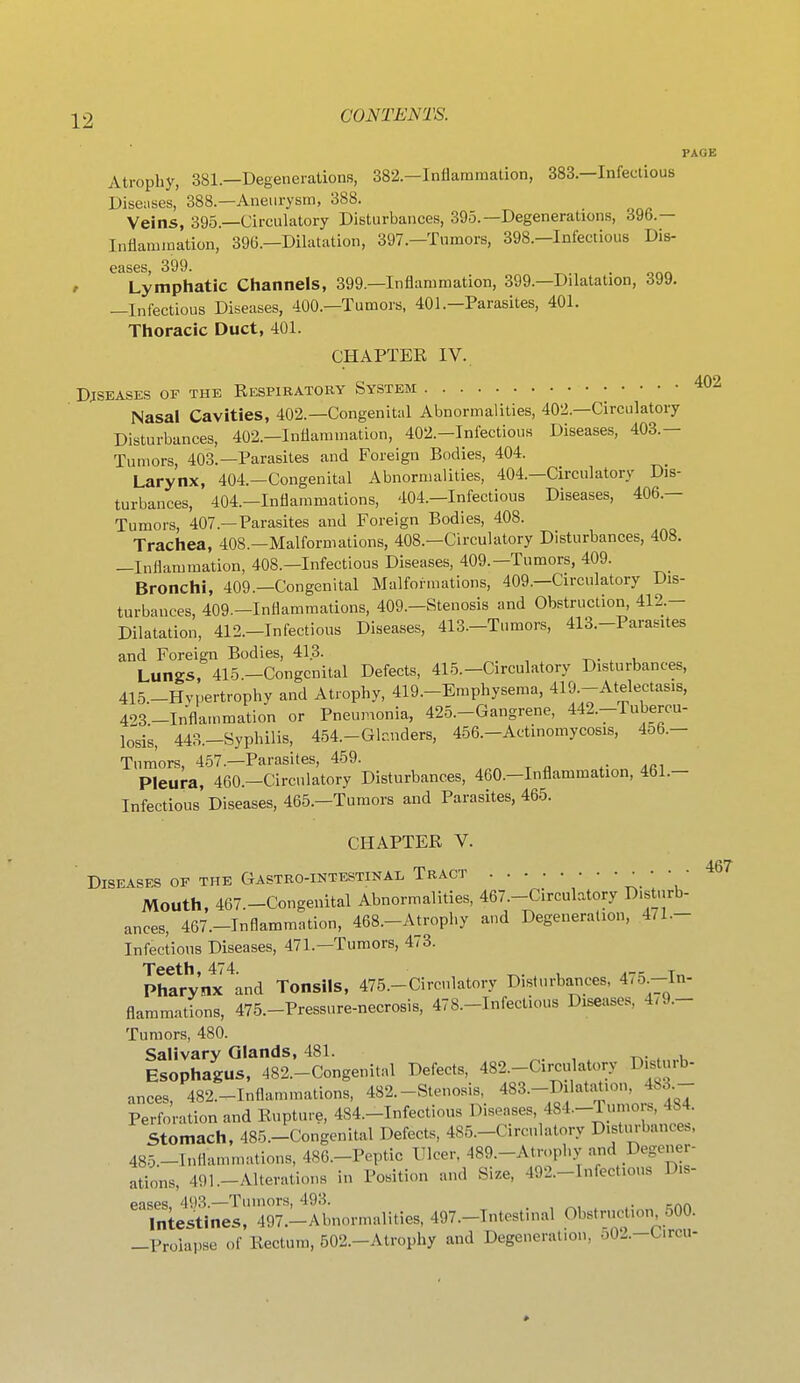 PAGE Atrophy, 381.—Degenerations, 382.—Inflammation, 383.—Infectious Diseiises, 388.—Aneurysm, 388. Veins, 395.—Circulatory Disturbances, 395.—Degenerations, 396.— Inflammation, 39G.-Dilatation, 397.-Tumor8, 398.-Infectiou8 Dis- eases, 399. . t Lymphatic Channels, 399.—Inflammation, 399.—Dilatation, 399. —Infectious Diseases, 400.—Tumors, 401.-Parasites, 401. Thoracic Duct, 401. CHAPTER IV. DjSKASES OF THE RESPIRATORY SYSTEM 402 Nasal Cavities, 402.—Congenital Abnormalities, 402.—Circulatory Disturbances, 402.—Inflammation, 402.—Infectious Diseases, 403.— Tumors, 403.—Parasites and Foreign Bodies, 404. Larynx, 404.—Congenital Abnormalities, 404.—Circulatory Dis- turbances, 404.—Inflammations, 404.—Infectious Diseases, 406.— Tumors, 407.—Parasites and Foreign Bodies, 408. Trachea, 408.—Malformations, 408.—Circulatory Disturbances, 408. —Inflammation, 408.—Infectious Diseases, 409.—Tumors, 409. Bronchi, 409.—Congenital Malfoi-mations, 409.—Circulatory Dis- turbances, 409.-Inflammations, 409.—Stenosis and Obstruction, 412.- Dilatation, 412.-Infectious Diseases, 413.-Tumors, 413.-Parasites and Foreign Bodies, 413. t^- . u Lungs, 415.-Congcnital Defects, 415.-Circulatory Disturbances, 415.-Hy,.ertrophy and Atrophy, 419.-Emphysema, 419.-Atelectasis, 423-Inflammation or Pneumonia, 425.-Gangrene, 442.-Tubercu- losis, 443.-Syphilis, 454.-Glr.nders, 456.-Actinomycosis, 4o6.- Tumors 457.—Parasites, 459. Pleura, 460.-Circulatory Disturbances, 460.-Inflammation, 461.- Infectious Diseases, 465.—Tumors and Parasites, 465. CHAPTER V. Diseases op the Gastro-intestinal Tract • • • Mouth, 467.-Congenital Abnormalities, 467.-Circulatory Disturb- ances, 467.-Tnflammation, 468.-Atrophy a>id Degeneration, 471.- Infectious Diseases, 471.-Tumors, 473. Teeth, 474. ^. , .-^ t„ Pharynx and Tonsils, 475.-Circulatory Disturbances, 4/5.-In- flammations, 475.-Pressure-necrosis, 478.-Infectious Diseases, 4.9.- Tumors, 480. Salivary Glands, 481. . , . i Esophagus, 482.-Congenital Defects, 482.-Circiilatory Disturb- ances, 482.-Inflammations, 482.-Stenosis, 483.-Dilatation, 483.- Perforation and Rupture, 484.-Infectious Diseases, 484.-Tumors, 484. Stomach, 485.-Congenital Defects, 485.-Circulatory D.stm-bance.. 485-Inflammations, 486.-Peptic Tlcer. 489.-Atrophy and Degener- ations, 491.-Alterations in Position and Size, 492.-rnfectious D.s- eases 493.—Tumors, 493. , . ... iniestines, 497.-Abuormalities, 497.-Tutostinal Obstruction 500. _Proiai.se of Rectum, 502.-Atrophy and Degeneration, o02.-Circu-