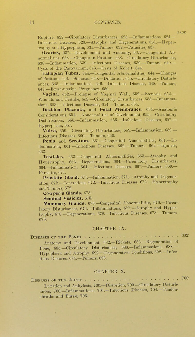PAGE Riiliture, 622.—Circulatory Disturbances, 623.—Inflammations, 624.— Infectious Diseases, 628.—Atrophy and Degenerations, 631.—Hyper- trophy and Plyperpiasia, 631.—Tumors, 632.—Parasites, 637. Ovaries, 637.—Deveh)pment and Anatomy, 637.—Congenital Ab- normalities, 638.—Changes in Position, 638.—Circulatory Disturbances, 638.—Inflammation, 639.—Infectious Diseases, 639.—Tumors, 640.— Cysts of the Parovarium, 643.—Cysts of Kobelt, 644. Fallopian Tubes, 644.—Congenital Abnormalities, 644.—Changes of Position, 044.—Stenosis, 645.—Dihitation, 645.—Circulatory Disturb- ances, 645.—Inflammations, 646.—Infectious Diseases, 648.—Tumors, 649.—Extra-uterine Pregnancy, 050. Vagina, 652.—Prolapse of Vaginal Wall, 652.—Stenosis, 652.— Wounds and Fistulse, 652.—Circulatory Disturbances, 653.—Inflamma- tions, 653.—Infections Diseases, 654.—Tumors, 654. Decidua, Placenta, and Fetal Membranes, 654.—Anatomic Considerations, 654.—Abnormalities of Development, 655.—Circulatory Disturbances, 655.—Inflammation, 656.—Ini'ectious Diseases, 657.— Hyper[)hisia, 657. Vulva, 659.—Circulatory Disturbances, 059.—Inflammation, 059.— Infectious Diseases, 600.—Tumors, 660. Penis and Scrotum, 661.—Congenital Abnormalities, 661.—In- flammation, 661.—Infectious Diseases, 662.—Tumors, 662.—Injuries, 663. Testicles, 663.—Congenital Abnormalities, 663.—Atrophy and Hypertrophy, 603.—Degenerations, 064.—Circulatory Disturbances, 664.—Inflammation, 664.—Infectious Diseases, 667.—Tumors, 669.— Parasites, 071. Prostate Gland, 671.—Inflammation, 671.—Atrophy and Degener- ation, 672.—Concretions, 072.—Infectious Diseases, 072.—Hypertrophy and Tumors, 672. Cowper's Glands, 675. Seminal Vesicles, 675. Mammary Glands, 676.—Congenital Abnormalities, 676.—Circu- latory Disturbances, 676.—Inflammations, 677.—Atrophy and Hyper- trophy, 678.—Degenerations, 678.—Infectious Diseases, 678.—Tumors, 679. CHAPTER IX. Diseases of the Bones Anatomy and Development, 682.-Rickets, 683.—Regeneration of Bone, 685.—Circulatory Disturbances, 688.—Inflammations, 688.— Hypoplasia and Atrophy, 692.—Degenerative Conditions, 692.—Infec- tious Diseases, 694.—Tumors, 698. CHAPTER X. Diseases op the Joints ''^^ Luxation and Ankylosis, 700.—Distortion, 700.—Circulatory Disturb- ances, 700.—Inflammation.s, 701.—Infectious Diseases, 704.—Tendon- sheaths and Bursaj, 706.