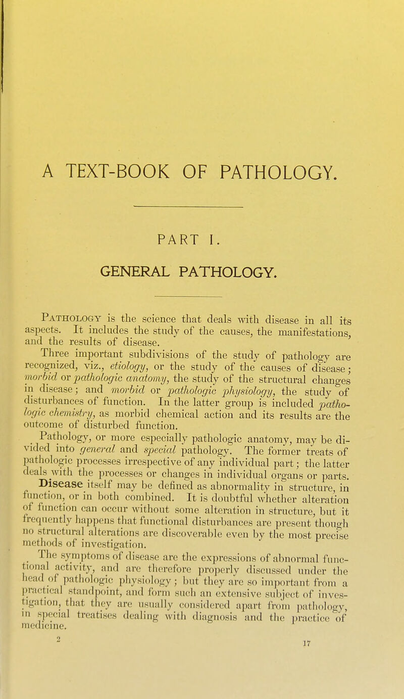 A TEXT-BOOK OF PATHOLOGY PART I. GENERAL PATHOLOGY, Pathology is the science that deals with disease in all its aspects. It includes the study of the causes, the manifestations, and the results of disease. Three important subdivisions of the study of pathology are recognized, viz., etiology, or the study of the causes of disease ; morbid or pathologic anatomy, the study of the structural changes in disease; and morbid or pathologic physiology, the study of disturbances of function. In the latter group is included patho- logic chemistry, as morbid chemical action and its results are the outcome of disturbed function. Pathology, or more especially pathologic anatomy, may be di- vided mto general and special pathology. The former treats of pathologic processes irrespective of any individual part; the latter deals with the processes or changes in individual organs or parts. Disease itself may be defined as abnormality in structure, in function, or in both combined. It is doubtful whether alteration of function can occur without some alteration in structure, but it frequently happens tliat functional disturbances are present though no structural alterations are discoverable even by the most precise methods of investigation. ihe symptoms of disease are the expressions of abnormal fuuc- tional activity, and are therefore properly discussed under the head of pathologic physiology ; but they are so important from a practical standpoint, and form such an extensive subject of inves- tigation, that they are usually considered apart from pathology, in special treatises dealing with diagnosis and the i)ractice of medicine. 2