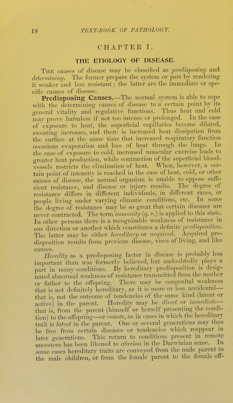 CHAPTER I. THE ETIOLOGY OF DISEASE. The causes of disease may be classified as predisposing and determining. The former prepare the system or part by rendering it weaker and less resistant; the latter are the immediate or spe- cific causes of disease. Predisposing Causes.—The normal system is able to cope with the determining causes of disease to a certain point by its general vitality and regulative functions. Thus heat and cold may prove harmless if not too intense or prolonged. In the case of exposure to heat, the superficial capillaries become dilated, sweating increases, and there is increased heat dissipation from the surface at the same time that increased respiratory function occasions evaporation and loss of heat through the lungs. In the case of exposure to cold, increased muscular exercise leads to greater heat production, while contraction of the superficial blood- vessels restricts the elimination of heat. When, however, a cer- tain point of intensity is reached in the case of heat, cold, or other causes of disease, the normal organism is unable to oppose suffi- cient resistance, and disease or injury results. The degree of resistance differs in different individuals, in different races, or people living under varying climatic conditions, etc. _ In some the degree of resistance may be so great that certain diseases are never contracted. The term immunity {q. v.) is applied to this state. In other persons there is a recognizable weakness of resistance in one direction or another Avhich constitutes a definite predisposition. The latter may be either hereditary or acquired. Acquired pre- disposition results from previous disease, vices of living, and like causes. Heredity as a predisposing factor in disease is probably less important than was formerly believed, but undoubtedly^ plays a part in many conditions. By hereditary predisposition is desig- nated abnormal weakness of resistance transmitted from the motlier or father to the offspring. There may be congenital weakness that is not definitely hereditary, as it is more or less _ accidental— that is, not the outcome of tendencies of the same kind (latent or active) in the parent. Heredity may be direct or immediate— that is, from the parent (himself or herself presenting the condi- tion) to the oifspring—or remote, as in cases in which the hereditary trait is latent in the parent. One or several generations may thus be free from certain diseases or tendencies which reappear m later generations. This return to conditions present in remote ancestors has been likened to atavism in the Darwinian sense. In some cases hereditary traits are conveyed from the male parent to the male children, or from the female parent to the female off-