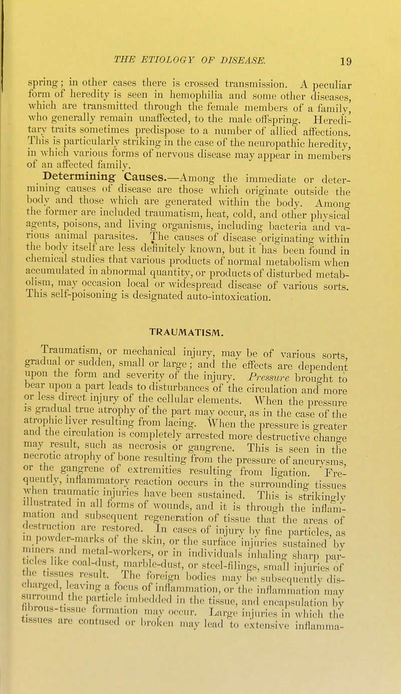 spring; in other cases there is crossed transmission. A peculiar form of heredity is seen in hemophilia and some other diseases, which are transmitted through the female members of a family^ who generally remain unaffected, to the male offspring. Heredi- tary traits sometimes predispose to a number of allied affections. This is particularly striking in the case of the neuropathic heredity, in which various forms of nervous disease may appear in members of an affected family. Determining Causes.—Among the immediate or deter- mining causes of disease are those which originate outside the body and those which are generated Avithin the body. Among the former are included traumatism, heat, cold, and other physical agents, poisons, and living organisms, including bacteria and va- rious animal parasites. The causes of disease originating within the body itself are less definitely known, but it 'has been found in chemical studies that various products of normal metabolism when accumulated in abnormal quantity, or products of disturbed metab- olism, may occasion local or widespread disease of various sorts. This self-poisoning is designated auto-intoxication. TRAUMATISM. Traumatism or mechanical injury, may be of various sorts, gradua or sudden, small or large; and the effects are dependent upon the form and severity of the injury. Pressure brought to bear upon a part leads to disturbances of the circulation and more or less direct injury of the cellular elements. AVhen the pressure IS gradual true atrophy of the part may occur, as in the case of the atrophic liver resulting from lacing. When the pressure is greater and the circulation is completely arrested more destructive chano-e may result, sucli as necrosis or gangrene. This is seen in the necrotic atrophy of bone resulting from the pressure of aneurysms or the gangrene of extremities resulting from ligation Fre- quently, inflammatory reaction occurs in the surrounding tissues when traumatic injuries have been sustained. This is strikino-]y illustrated in a 1 forms of wounds, and it is through the inflam- mation and subsequent regeneration of tissue that the areas of destruc lon are restored. In cases of injury by fine particles, as m_powder-marks of the skin, or the surface injuries sustained by miners and metal-workers, or in individuals inhaling sharp pai- tieles like coal-dust, marble-dust, or steel-filings, smdl injuries of the tissues result. The foreign bodies may l,e subsequently dis- charged leaving a focus of inflammation, or the inflammation may surround the particle iml,e<lded in the tissue, and encapsulation by hbrous-tissue formation may occur. L!irg(> injuries in which tlie tissues are contused or broken may lead to extensive inflammu-