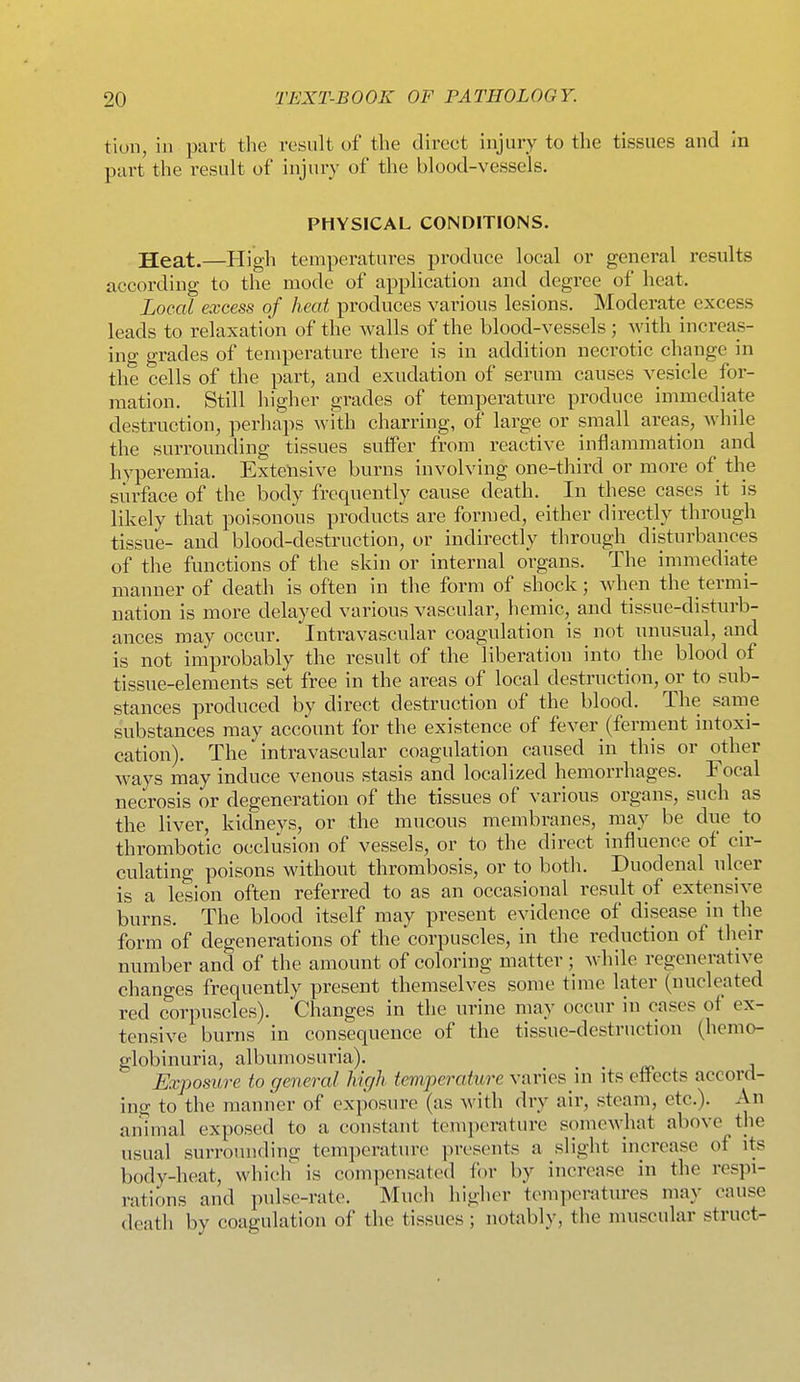 tiun, in part the result of the direct injury to the tissues and in part the result of injury of the blood-vessels. PHYSICAL CONDITIONS. Heat.—High temperatures produce local or general results accordiug to the mode of application and degree of heat. Local excess of heat produces various lesions. Moderate excess leads to relaxation of the walls of the blood-vessels ; with increas- ing grades of temperature there is in addition necrotic change in the cells of the part, and exudation of serum causes vesicle for- mation. Still higher grades of temperature produce immediate destruction, perhaps wHh charring, of large or small areas, while the surrounding tissues suffer from reactive inflammation and hyperemia. Extensive burns involving one-third or more of the surface of the body frequently cause death. In these cases it is likely that poisonous products are formed, either directly through tissue- and blood-destruction, or indirectly through disturbances of the functions of the skin or internal organs. The immediate manner of death is often in the form of shock; when the termi- nation is more delayed various vascular, hemic, and tissue-distnrb- ances may occur. Intravascular coagulation is not unusual, and is not improbably the result of the liberation into the blood of tissue-elements set free in the areas of local destruction, or to sub- stances produced by direct destruction of the blood. The same substances may account for the existence of fever (ferment intoxi- cation). The intravascular coagulation caused in this or other ways may induce venous stasis and localized hemorrhages. Focal necrosis or degeneration of the tissues of various organs, such as the liver, kidneys, or the mucous membranes, may be due to thrombotic occlusion of vessels, or to the direct influence of cir- culating poisons without thrombosis, or to both. Duodenal ulcer is a lesion often referred to as an occasional result of extensive burns. The blood itself may present evidence of disease in the form of degenerations of the corpuscles, in the reduction of their number and of the amount of coloring matter ; while regenerative changes frequently present themselves some time later (nucleated red corpuscles). Changes in the urine may occur in cases of ex- tensive burns in consequence of the tissue-destruction (hemo- globinuria, albumosuria). Exposure to general high temperature varies in its effects accord- ing to the manner of exposure (as with dry air, steam, etc.). An animal exposed to a constant temperature somewhat above the usual surrounding temperature presents a slight increase of its body-heat, whicli is compensated for by increase in the respi- rations and pulse-rate. Much higher temperatures may cause death by coagulation of the tissues ; notably, the muscular struct-