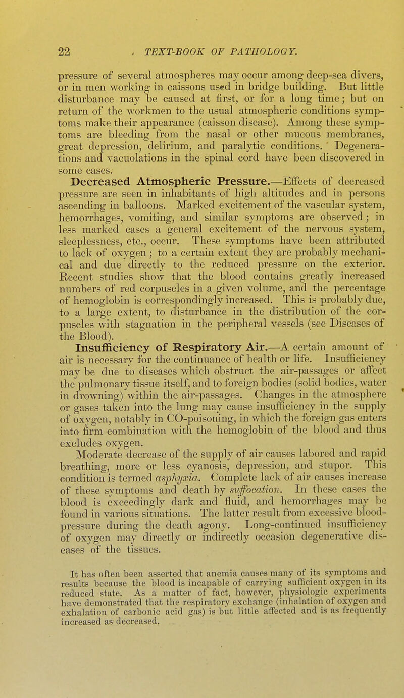 pressure of several atmospheres may occur among deep-sea divers, or in men working in caissons used in bridge building. But little disturbance may be caused at first, or for a long time; but on return of the workmen to the usual atmospheric conditions symp- toms make their appearance (caisson disease). Among these symp- toms are bleeding from the nasal or other mucous membranes, great depression, delirium, and paralytic conditions. ' Degenera- tions and vacuolations in the spinal cord have been discovered in some cases. Decreased Atmosplieric Pressure.—EtFects of decreased pressure are seen in inhabitants of high altitudes and in persons ascending in balloons. Marked excitement of the vascular system, hemorrhages, vomiting, and similar symptoms are observed; in less marked cases a general excitement of the nervous system, sleeplessness, etc., occur. These symptoms have been attributed to lack of oxygen ; to a certain extent they are probably mechani- cal and due directly to the reduced pressure on the exterior. Recent studies show that the blood contains greatly increased numbers of red corpuscles in a given volume, and the percentage of hemoglobin is correspondingly increased. This is probably due, to a large extent, to disturbance in the distribution of the cor- puscles with stagnation in the peripheral vessels (see Diseases of the Blood). Insufficiency of Respiratory Air.—A certain amount of air is necessary for the continuance of health or life. Insufficiency may be due to diseases which obstruct the air-passages or alfect the pulmonary tissue itself, and to foreign bodies (solid bodies, Avater in drowning) within the air-passages. Changes in the atmosphere ' or gases taken into the lung may cause insufficiency in the supply of oxygen, notably in CO-poisoning, in which the foreign gas enters into firm combination with the hemoglobin of the blood and thus excludes oxygen. Moderate decrease of the supply of air causes labored and rapid breathing, more or less cyanosis, depression, and stupor. This condition is termed asj^hyxia. Complete lack of air causes increase of these symptoms and death by sufocation. In these cases the blood is exceedingly dai-k and fluid, and hemorrhages may be found in various situations. The latter result from excessive blood- pressure during the death agony. Long-continued insufficiency of oxygen may directly or indirectly occasion degenerative dis- eases of the tissues. It has often been asserted that anemia causes many of its symptoms and results because the blood is incapable of carrying sufficient oxj'^gen in its reduced state. As a matter of fact, however, physiologic experiments have demonstrated that the respiratory exchange (inhalation of oxygen and exhalation of carbonic acid gas) is but little aifected and is as frequently increased as decreased.