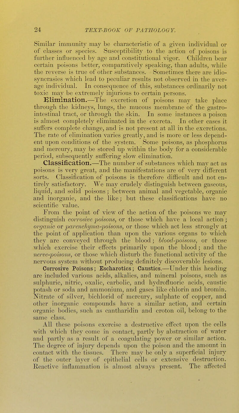 Similar immunity may be characteristic of a given individual or of classes or species. Susceptibility to the action of poisons is further influenced by age and constitutional vigor. Children bear certain poisons better, comparatively speaking, than adults, while the reverse is true of other substances. Sometimes there are idio- syncrasies which lead to peculiar results not observed in the aver- age individual. In consequence of this, substances ordinarily not toxic may be extremely injurious to certain persons. Elimination.—The excretion of poisons may take place through the kidneys, lungs, the mucous membrane of the gastro- intestinal tract, or through the skin. In some instances a poison is almost completely eliminated in the excreta. In other cases it suffers complete change, and is not present at all in the excretions. The rate of elimination varies greatly, and is more or less depend- ent upon conditions of the system. Some poisons, as phosiDhorus and mercury, may be stored up within the body for a considerable period, subsequently suffering slow elimination. Classification.—The number of substances which may act as poisons is very great, and the manifestations are of very different sorts. Classification of poisons is therefore difficult and not en- tirely satisfactory. We may crudely distinguish between gaseous, liquid, and solid poisons; between animal and vegetable, organic and inorganic, and the like; but these classifications have no scientific value. From the point of view of the action of the poisons we may distinguish corrosive jpoisons, or those which have a local action ; organic or parenchyma-poisons, or those which act less strongly at the point of application than upon the vai'ious organs to which they are conveyed through the blood; blood-poisons, or those which exercise their effects primarily upon the blood; and the nerve-poisons, or those which disturb the functional activity of the nervous system without producing definitely discoverable lesions. Corrosive Poisons ; Escharotics ; Caustics.—Under this heading are included various acids, alkalies, and mineral poisons, such as sulphuric, nitric, oxalic, carbolic, and hydrofluoric acids, caustic potash or soda and ammonium, and gases like chlorin and bromin. Nitrate of sllvei', bichlorid of mercury, sulphate of copper, and other inorganic compounds have a similar action, and certain organic bodies, such as cantharidin and croton oil, belong to the same class. All these poisons exercise a destructive effect upon the cells with which they come in contact, partly by abstraction of water and partly as a result of a coagulating power or similar action. The degree of injury depends u])on the poison and the amount in contact with the tissues. There may be only a superficial injury of the outer layer of epithelial cells or extensive destruction. Reactive inflammation is almost always present. The affected