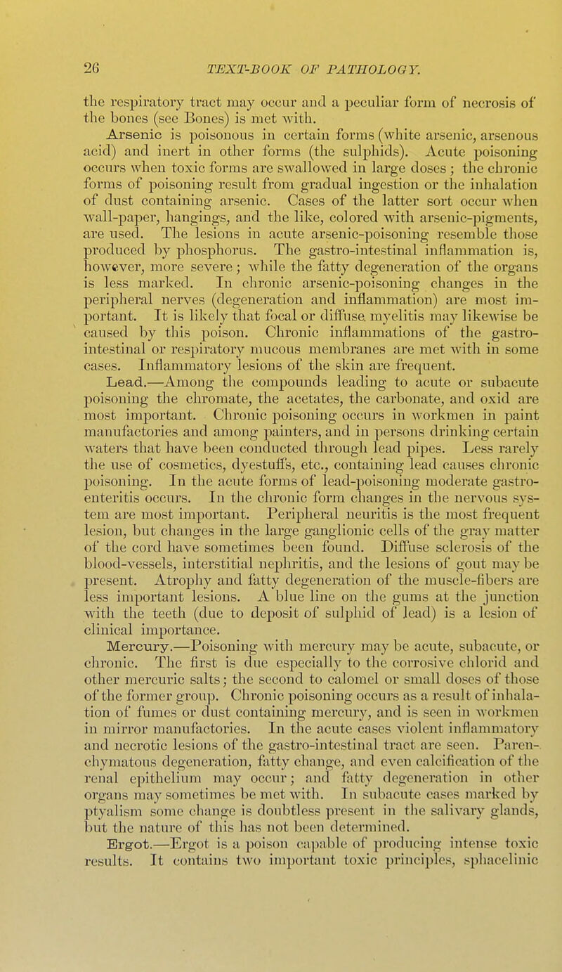 the respiratory traet may occur and a peculiar form of necrosis of the bones (see Bones) is met Avith. Arsenic is jDoisonous in certain forms (white arsenic, ai'senous acid) and inert in other forms (the sulphids). Acute poisoning occurs when toxic forms are swallowed in large doses; the chronic forms of poisoning result from gradual ingestion or the inhalation of dust containing arsenic. Cases of the latter sort occur when wall-pajDer, hangings, and the like, colored with arsenic-pigments, are used. The lesions in acute arsenic-poisoning resemble those produced by phosphorus. The gastro-intestinal inflammation is, however, more severe; Avhile the fatty degeneration of the organs is less marked. In chronic arsenic-poisoning changes in the peripheral nerves (degeneration and inflammation) are most im- portant. It is likely that focal or dilFuse. myelitis may likewise be caused by this poison. Chronic inflammations of the gastro- intestinal or respiratory mucous membranes are met with in some cases. Inflammatory lesions of the skin are frequent. Lead.—Among the compounds leading to acute or subacute poisoning the chromate, the acetates, the carbonate, and oxid are most important. Chronic poisoning occurs in workmen in paint manufactories and among painters, and in persons drinking certain waters that have been conducted through lead jiipes. Less rarely the use of cosmetics, dyestuffs, etc., containing lead causes chronic poisoning. In the acute forms of lead-jjoisoning moderate gastro- enteritis occurs. In the chronic form changes in the nervous sys- tem are most important. Peripheral neuritis is the most frequent lesion, but changes in the large ganglionic cells of the gray matter of the cord have sometimes been found. Diffuse sclerosis of the blood-vessels, interstitial nephritis, and the lesions of gout may be present. Atrophy and fatty degeneration of the muscle-fibers are less important lesions. A blue line on the gums at the junction with the teeth (due to deposit of sulphid of lead) is a lesion of clinical importance. Mercury.—Poisoning with mercury may be acute, subacute, or chronic. The first is due especially to the corrosive chlorid and other mercuric salts; the second to calomel or small doses of those of the former group. Chronic poisoning occurs as a result of inhala- tion of fumes or dust containing mercury, and is seen in workmen in mirror manufactories. In the acute cases violent inflammatory and necrotic lesions of the gastro-intestinal tract are seen. Paren-. chymatous degeneration, flitty change, and even calcification of the renal epithelium may occur; and fiitty degeneration in otlier organs may sometimes be met with. In subacute cases marked by ptyalism some (jhange is doubtless present in tlie salivary glands, but tlie nature of this has not been determined. Ergot.—Ergot is a poison capable of producing intense toxic results. It contains two important toxic principles, spliacelinic