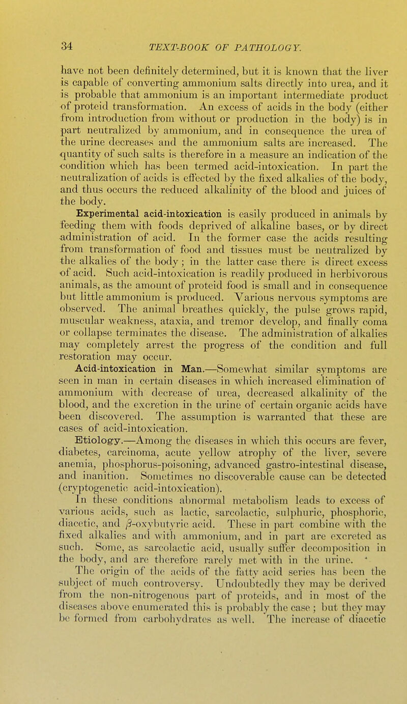 have not been definitely determined, but it is known tliat the liver is capable of converting ammonium salts directly into urea, and it is probable that ammonium is an imj)ortant intermediate product of proteid transformation. An excess of acids in the body (either from introduction from without or production in the body) is in part neutralized by ammonium, and in consequence the urea of the urine decreases and the ammonium salts are increased. The quantity of such salts is therefore in a measure an indication of the <!ondition which has been termed acid-intoxication. In part the neutralization of acids is efl'ected by the fixed alkalies of the body, and thus occurs the reduced alkalinity of the blood and juices of the body. Experimental acid-inboxication is easily produced in animals by feeding them with foods deprived of alkaline bases, or by direct administration of acid. In the former case the acids resulting from transformation of food and tissues must be neutralized by the alkalies of the body; in the latter case there is direct excess of acid. Such acid-intoxication is readily produced in herbivorous animals, as the amount of proteid food is small and in consequence but little ammonium is produced. Various nervous symptoms are observed. The animal breathes quickly, the pulse grows rapid, muscular weakness, ataxia, and tremor develop, and finally coma or collapse terminates the disease. The administration of alkalies may completely arrest the progress of the condition and full restoration may occur. Acid-intoxication in Man.—Somewhat similar symptoms are seen in man in certain diseases in which increased elimination of ammonium with decrease of urea, decreased alkalinity of the blood, and the excretion in the urine of certain organic acids have been discovered. The assumption is warranted that these are cases of acid-intoxication. Etiology.—Among thq diseases in which this occurs are fever, diabetes, carcinoma, acute yellow atrophy of the liver, severe anemia, phosphorus-poisoning, advanced gastro-intestinal disease, and inanition. Sometimes no discoverable cause can be detected (cryptogenetic acid-intoxication). In these conditions abnormal metabolism leads to excess of various acids, such as lactic, sarcolactic, sulphuric, phosphoric, diacetic, and /9-oxybutyric acid. These in part combine with the fixed alkalies and with ammonium, and in part are excreted as such. Some, as sarcolactic acid, usually suffer decomposition in the body, and are therefore rarely met with in the urine. ' The origin of the acids of the fatty acid series lias been the subject of much controversy. Undoubtedly they may be derived from the non-nitrogenous part of proteids, and in most of the diseases above enumerated this is probably the case ; but they may be formed from carbohydrates as well. The increase of diacetic