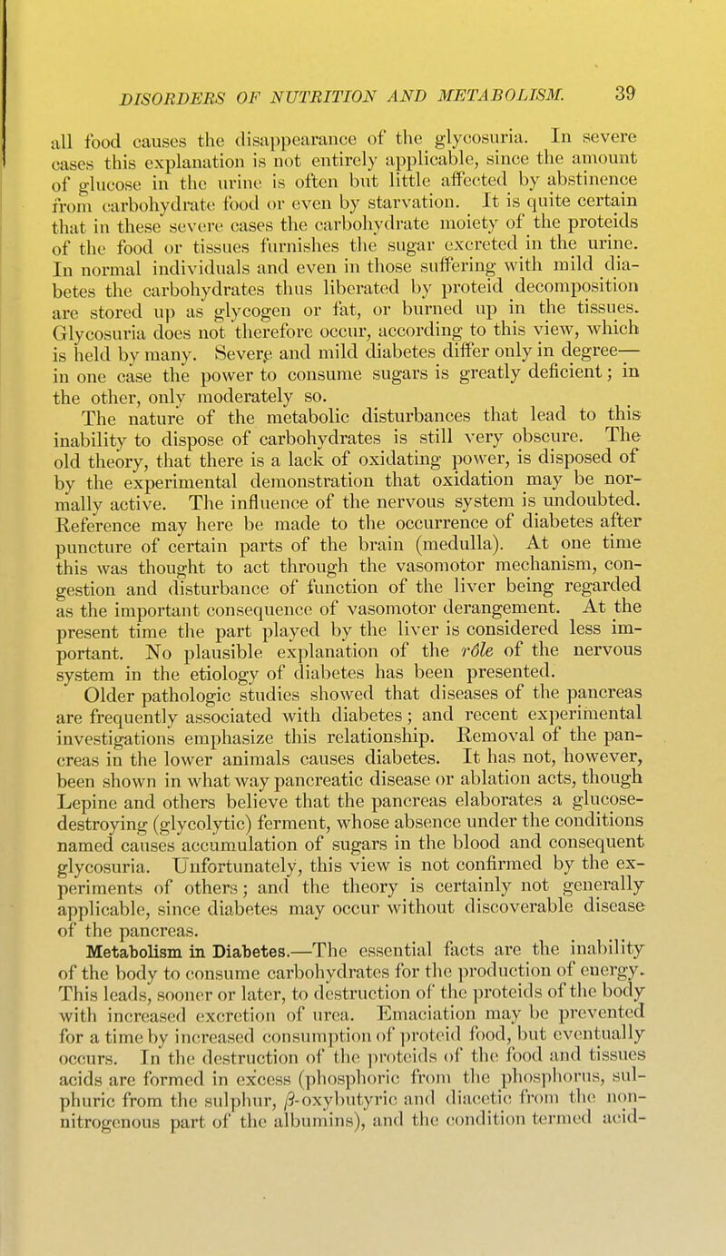 ixU food causes the disappearance of the glycosuria. In severe oases this explanation is not entirely applicable, since the amount of glucose in the urine is often but little affected by abstinence from carbohydrate food or even by starvation. It is quite certain that in these severe cases the carbohydrate moiety of the proteids of the food or tissues furnishes the sugar excreted in the urine. In normal individuals and even in those suffering with mild dia- betes the carbohydrates thus liberated by proteid decomposition are stored up as glycogen or fat, or burned up in the tissues. Glycosuria does not therefore occur, according to this view, which is held by many. Sever^^ and mild diabetes differ only in degree- in one case the power to consume sugars is greatly deficient; in the other, only moderately so. The nature of the metabolic disturbances that lead to this inability to dispose of carbohydrates is still very obscure. The old theory, that there is a lack of oxidating power, is disposed of by the experimental demonstration that oxidation may be nor- mally active. The influence of the nervous system is undoubted. RefeVence may here be made to the occurrence of diabetes after puncture of certain parts of the brain (medulla). At one time this was thought to act through the vasomotor mechanism, con- gestion and disturbance of function of the liver being regarded as the important consequence of vasomotor derangement. At the present time the part played by the liver is considered less im- portant. No plausible explanation of the rdle of the nervous system in the etiology of diabetes has been presented. Older pathologic studies showed that diseases of the pancreas are frequently associated with diabetes; and recent experimental investigations emphasize this relationship. Removal of the pan- creas in the lower animals causes diabetes. It has not, however, been shown in what way pancreatic disease or ablation acts, though Lepine and others believe that the pancreas elaborates a glucose- destroying (glycolytic) ferment, whose absence under the conditions named causes accumulation of sugars in the blood and consequent glycosuria. Unfortunately, this view is not confirmed by the ex- periments of others; and the theory is certainly not generally applicable, since diabetes may occur without discoverable disease of the pancreas. Metabolism in Diabetes.—The essential facts are the inability of the body to consume carbohydrates for the production of energy. This leads, sooner or later, to destruction of the proteids of the body with increased excretion of urea. Emaciation may be prevented for a time by increased consumption of proteid food, but eventually occurs. In the destruction of the proteids of the food and tissues acids are formed in excess (phosphoric from the phosphorus, sul- phuric from the sulphur, /3-oxybutyric and diacetic from tlu; mm- nitrogenous part of the albumins), and the condition termed acid-