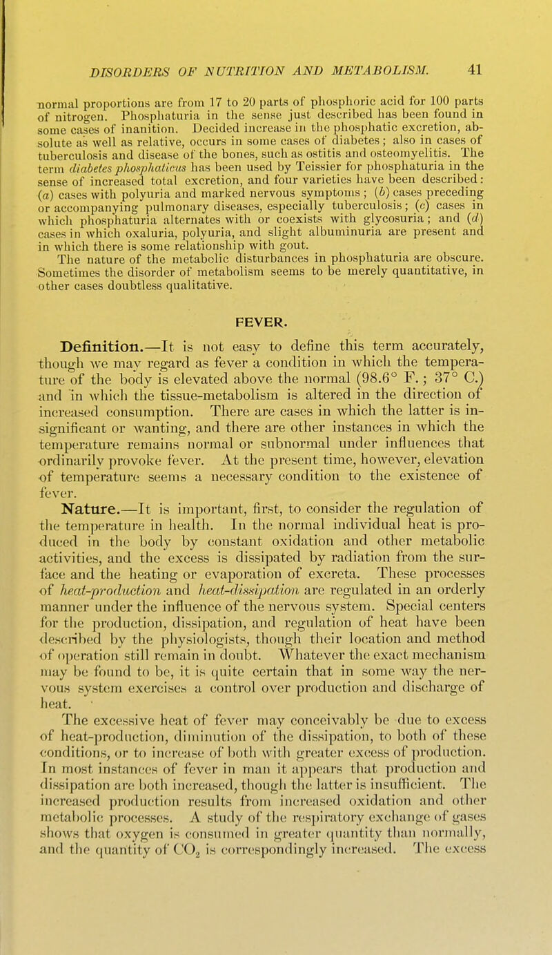 normal proportions are from 17 to 20 parts of phosphoric acid for 100 parts of nitrogen. Phospliaturia in the sense just described has been found in some cases of inanition. Decided increase in the phosphatic excretion, ab- solute as well as relative, occurs in some cases of diabetes; also in cases of tuberculosis and disease of the bones, such as ostitis and osteomyelitis. The term diabetes phosphaticiis has been used by Teissier for phosphaturia in the sense of increased total excretion, and four varieties have been described: (a) cases with polyuria and marked nervous symptoms ; (b) cases preceding or accompanying pulmonary diseases, especially tuberculosis; (c) cases in which phosphaturia alternates with or coexists with glycosuria; and (rf) cases in which oxaluria, polyuria, and slight albuminuria are present and in which there is some relationship with gout. The nature of the metabolic disturbances in phosphaturia are obscure. Sometimes the disorder of metabolism seems to be merely quantitative, in other cases doubtless qualitative. FEVER. Definition.—It is not easy to define this term accurately, though we may regard as fever a condition in whicli the tempera- ture of the body is elevated above the normal (98.6 F.; 37° C.) and in which the tissue-metabolism is altered in the direction of increased consumption. There are cases in which the latter is in- significant or wanting, and there are other instances in which the temperature remains normal or subnormal under influences that ordinarily provoke fever. At the present time, however, elevation of temperature seems a necessary condition to the existence of fever. Nature.—It is important, first, to consider the regulation of tlie temperature in liealth. In tlie normal individual heat is pro- duced in the body by constant oxidation and other metabolic activities, and the excess is dissipated by radiation from the sur- face and the heating or evaporation of excreta. These processes of heat-production and heat-disdpation are regulated in an orderly manner under the influence of the nervous system. Special centers for the production, dissipation, and regulati(m of heat have been described by the pliysiologists, though their location and method of operation still remain in doubt. Whatever the exact mechanism may be found to be, it is quite certain that in some way the ner- vous system exercises a control over production and discharge of heat. The excessive heat of fever may conceivably be due to excess of heat-production, diminution of the dissipation, to both of these conditions, or to increase of both witli greater excess of production. In most instances of fever in man it appears that production and dissipation arc both increased, thougli tht; latter is insufficient. The increased production results from increased oxidation and other metabolic processes. A study of the respiratory exchange; of gases sliows that oxygen is consumed in greater quantity tluiii normally, and the quantity of COj is correspondingly increased. The excess
