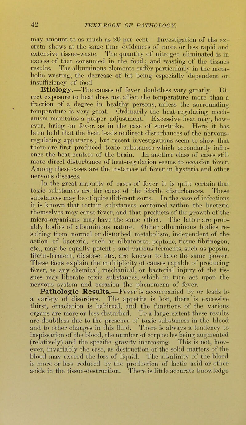 may amount to as much as 20 per cent. Investigation of the ex- creta shows at the same time evidences of more or less rapid and extensive tissue-waste. The quantity of nitrogen eliminated is in excess of that consumed in the food; and wasting of the tissues results. The albuminous elements suffer particularly in the meta- bolic wasting, the decrease of fat being especially dependent on insufficiency of food. J^tiology.—The causes of fever doubtless vary greatly. Di- rect exposure to heat does not affect the temperature more than a fraction of a degree in healthy persons, unless the surrounding temperature is very great. Ordinarily the heat-regulating mech- anism maintains a proper adjustment. Excessive heat may, how- ever, bring on fever, as in the case of sunstroke. Here, it ha& been held that the heat leads to direct disturbances of the nervous- regulating apparatus; but recent investigations seem to show that there are first produced toxic substances which secondarily influ- ence the heat-centers of the brain. In another class of cases still more direct disturbance of heat-regulation seems to occasion fever. Among these cases are the instances of fever in hysteria and other nervous diseases. In the great majority of cases of fever it is quite certain that toxic substances are the cause of the febrile disturbances. These substances may be of quite different sorts. In the case of infections it is known that certain substances contained within the bacteria themselves may cause fever, and that products of the growth of the micro-organisms may have the same effect. The latter are prob- ably bodies of albuminous nature. Other albuminous bodies re- sulting from normal or disturbed metabolism, independent of the action of bacteria, such as albumoses, peptone, tissue-fibrinogen^ etc., may be equally potent; and various ferments, such as pepsin,^ fibrin-ferment, diastase, etc., are known to have the same power. These facts explain the multiplicity of causes capable of producing fever, as any chemical, mechanical, or bacterial injury of the tis- sues may liberate toxic substances, which in turn act upon the nervous system and occasion the phenomena of fever. Pathologic Results.—Fever is accompanied by or leads to- a variety of disorders. The appetite is lost, there is excessive thirst, emaciation is habitual, and the functions of the various organs are more or less disturbed. To a large extent these results are doubtless due to the presence of toxic substances in the blood and to other changes in tliis fluid. There is always a tendency to- inspissation of the blood, the number of corpuscles being augmented (relatively) and the specific gravity increasing. This is not, how- ever, invariably the case, as destruction of the solid matters of the blood may exceed the loss of liquid. The alkalinity of the blood is more or less redu(!ed by the production of lactic acid or other acids in the tissue-destruction. There is little accurate knowledge