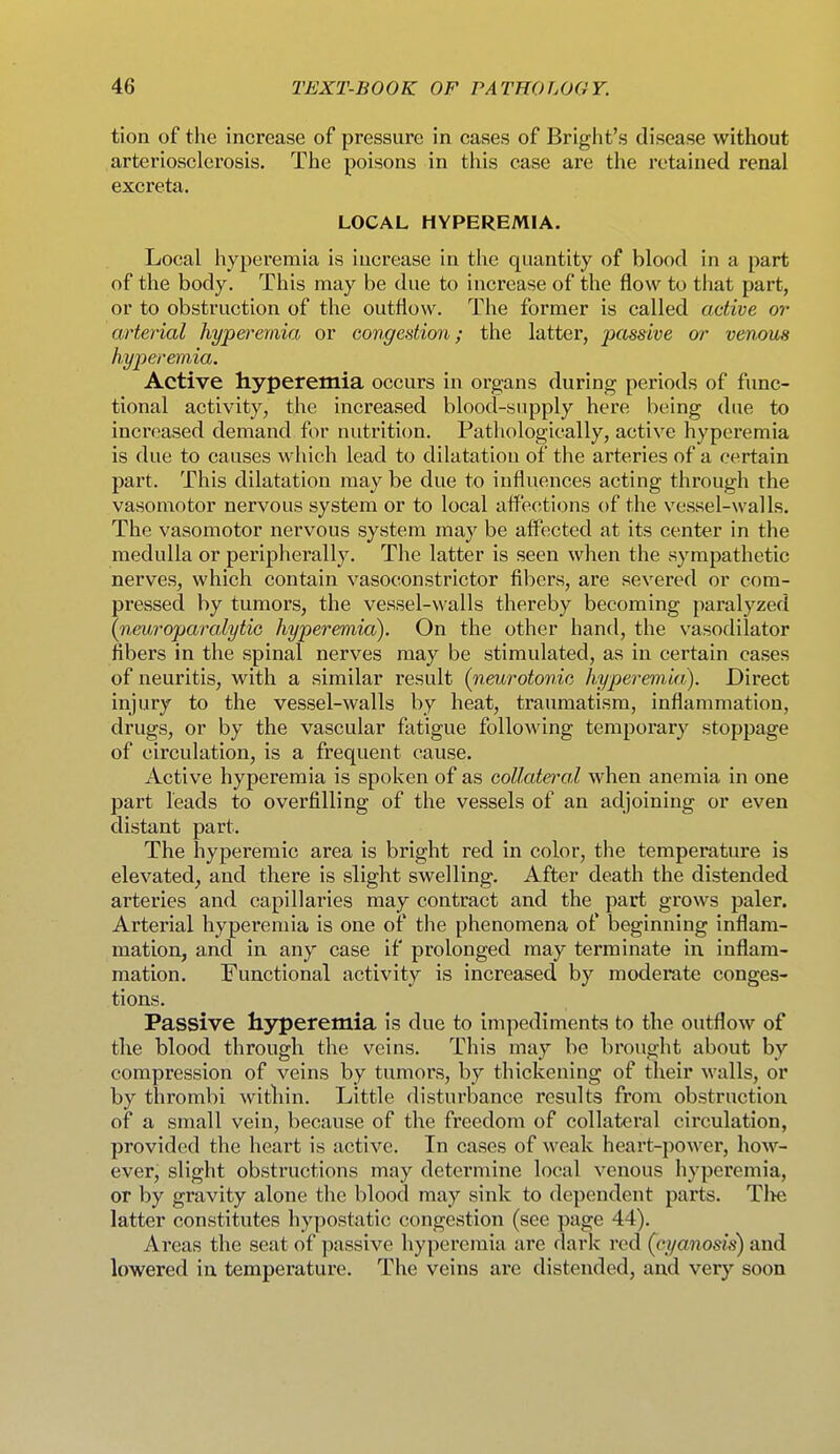 tion of the increase of pressure in cases of Bright's disease without arteriosclerosis. The poisons in this case are the retained renal excreta. LOCAL HYPEREMIA. Local hyperemia is increase in the quantity of blood in a part of the body. This may be due to increase of the flow to that part, or to obstruction of the outflow. The former is called active or arterial hypet^emia or congedion; the latter, passive or venous hyperemia. Active hyperemia occurs in organs during periods of func- tional activity, the increased blood-supply here being due to increased demand for nutrition. Pathologically, active hyperemia is due to causes which lead to dilatation of the arteries of a certain part. This dilatation may be due to influences acting through the vasomotor nervous system or to local affections of the vessel-walls. The vasomotor nervous system may be affected at its center in the medulla or peripherally. The latter is seen when the sympathetic nerves, which contain vasoconstrictor fibers, are severed or com- pressed by tumors, the vessel-walls thereby becoming paralyzed (neyjj-oparalytiG hyperemia). On the other hand, the vasodilator fibers in the spinal nerves may be stimulated, as in certain cases of neuritis, with a similar result (neurotonic hyperemia). Direct injury to the vessel-walls by heat, traumatism, inflammation, drugs, or by the vascular fatigue following temporary stoppage of circulation, is a frequent cause. Active hyperemia is spoken of as collateral when anemia in one part leads to overfilling of the vessels of an adjoining or even distant part. The hyperemic area is bright red in color, the temperature is elevated, and there is slight swelling. After death the distended arteries and capillaries may contract and the part grows paler. Arterial hyperemia is one of the phenomena of beginning inflam- mation, and in any case if prolonged may terminate in inflam- mation. Functional activity is increased by moderate conges- tions. Passive hyperemia is due to impediments to the outflow of the blood through the veins. This may be brought about by compression of veins by tumors, by thickening of their walls, or by thrombi within. Little disturbance results from obstruction of a small vein, because of the freedom of collateral circulation, provided the heart is active. In cases of weak heart-power, hoAV- ever, slight obstructions may determine local venous hyperemia, or by gravity alone the blood may sink to dependent parts. Tl>e latter constitutes hypostatic congestion (see page 44). Areas the seat of passive hyperemia are dark red (cyanosis) and lowered in temperature. The veins are distended, and very soon