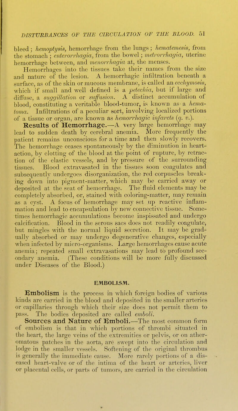 bleed; hemoptysis, hemorrhage from the lungs; hematemesis, from the stomach ; enterorrhagia, from the bowel; metrorrhagia, uterine hemorrhage between, and menorrhagia at, the menses. Hemorrhages into the tissues take their names from the size and nature of the lesion. A hemorrhagic infiltration beneath a surface, as of the skin or mucous membrane, is called an ecchymosis, which if small and well defined is a petechia, but if large and diffuse, a suggillation or suffmion. A distinct accumulation of blood, constituting a veritable blood-tumor, is known as-a hemoj- toma. Infiltrations of a peculiar sort, involving localized portions of a tissue or organ, are known as hemorrhagic infarcts {q. v.). Results of Hemorrhage.—A very large hemorrhage may- lead to sudden death by cerebral anemia.. More frequently the patient remains unconscious for a time and then slowly recovers. The hemorrhage ceases spontaneously by the diminution in heart- action, by clotting of the blood at the point of rupture, by retrac- tion of the elastic vessels, and by pressure of the surrounding tissues. Blood extravasated in the tissues soon coagulates and subsequently undergoes disorganization, the red corpuscles break- ing down into pigment-matter, Avhich may be carried away or deposited at the seat of hemorrhage. The fluid elements may be completely absorbed, or, stained with coloring-matter, may reinain as a cyst. A focus of hemorrhage may set up reactive inflam- mation and lead to encapsulation by new connective tissue. Some- times hemorrhagic accumulations become inspissated and undergo calcification. Blood in the serous sacs does not readily coagulate, but mingles with the normal liquid secretion. It may be grad- ually absorbed or may undergo degenerative changes, especially when infected by micro-organisms. Large hemorrhages cause acute anemia; repeated small extravasations may lead to profound sec- ondary anemia. (These conditions will be more fully discussed under Diseases of the Blood.) EMBOLISM. ^Embolism is the process in which foreign bodies of various kinds are carried in the blood and deposited in the smaller arteries or capillaries through which their size does not permit them to pass. The bodies deposited are called emboli. Sources and Nature of Bmboli.—The most common form of embolism is that in which portions of thrombi situated in the heart, the large veins of the extremities or pelvis, or on ather- omatous patches in the aorta, are swept into the circulation and lodge in the smaller vessels. Softening of the original thrombus is generally the immediate cause. More rarely ]iortions of a dis- eased heart-valve or of the intiinu of the heart or arteries, liver or placental cells, or jiarts of tumors, are carried in the cinndatiou