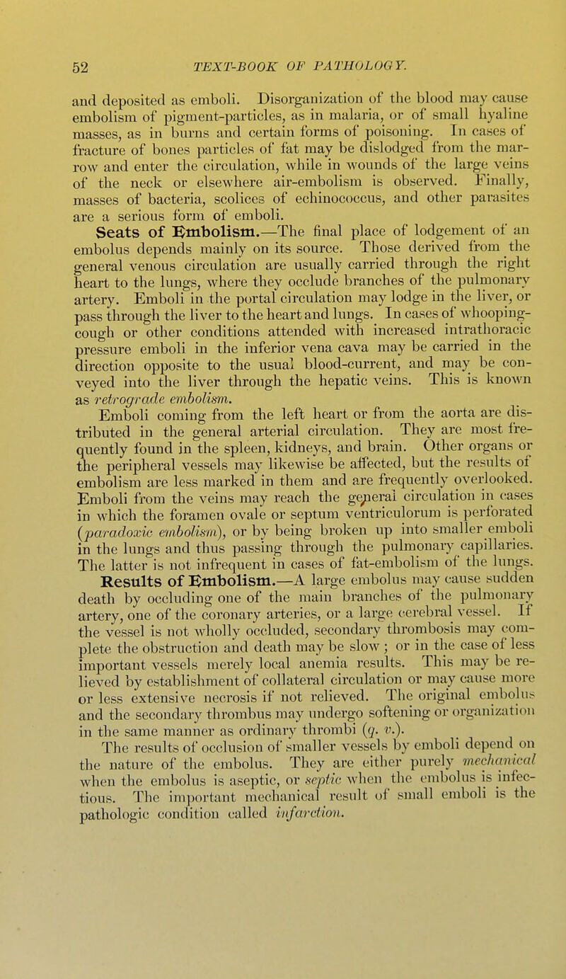 and deposited as emboli. Disorgauization of the blood may cause embolism of pigment-particles, as in malaria, or of small hyaline masses, as in burns and certain forms of poisoning. In cases of fracture of bones particles of fat may be dislodged from the mar- row and enter the circulation, while in wounds of the large veins of the neck or elsewhere air-embolism is observed. Finally, masses of bacteria, scolices of echinococcus, and other parasites are a serious form of emboli. Seats of D^mbolism.—The final place of lodgement of an embolus depends mainly on its source. Those derived from the general venous circulation are usually carried through the right heart to the lungs, where they occlude branches of the pulmonary artery. Emboli in the portal circulation may lodge in the liver, or pass through the liver to the heart and lungs. In cases of whooping- cough or other conditions attended with increased intrathoracic pressure emboli in the inferior vena cava may be carried in the direction opposite to the usual blood-current, and may be con- veyed into the liver through the hepatic veins. This is knoAvn as retrograde embolism. Emboli coming from the left heart or from the aorta are dis- tributed in the general arterial circulation. They are most fre- quently found in the spleen, kidneys, and brain. Other organs or the peripheral vessels may likewise be affected, but the results of embolism are less marked in them and are frequently overlooked. Emboli from the veins may reach the ge/ierai circulation in cases in which the foramen ovale or septum ventriculorum is perforated {paradoxic embolism), or by being broken up into smaller emboli in the lungs and thus passing through the pulmonary capillaries. The latter is not infrequent in cases of fat-embolism of the lungs. Results of :Einbolism.—A large embolus may cause sudden death by occluding one of the main branches of the pulmonary artery, one of the coronary arteries, or a large cerebral vessel. If the vessel is not wholly occluded, secondary thrombosis may com- plete the obstruction and death may be slow ; or in the case of less important vessels merely local anemia results. This may be re- lieved by establishment of collateral circulation or may cause more or less extensive necrosis if not relieved. The original embolus and the secondary thrombus may undergo softening or organization in the same manner as ordinary thrombi {q. v.). The results of occlusion of .smaller vessels by emboli depend on the nature of the embolus. They are either purely mechanical when the embolus is aseptic, or septic when the embolus is infec- tious. The important mechanical result of small emboli is the pathologic condition called infarction.