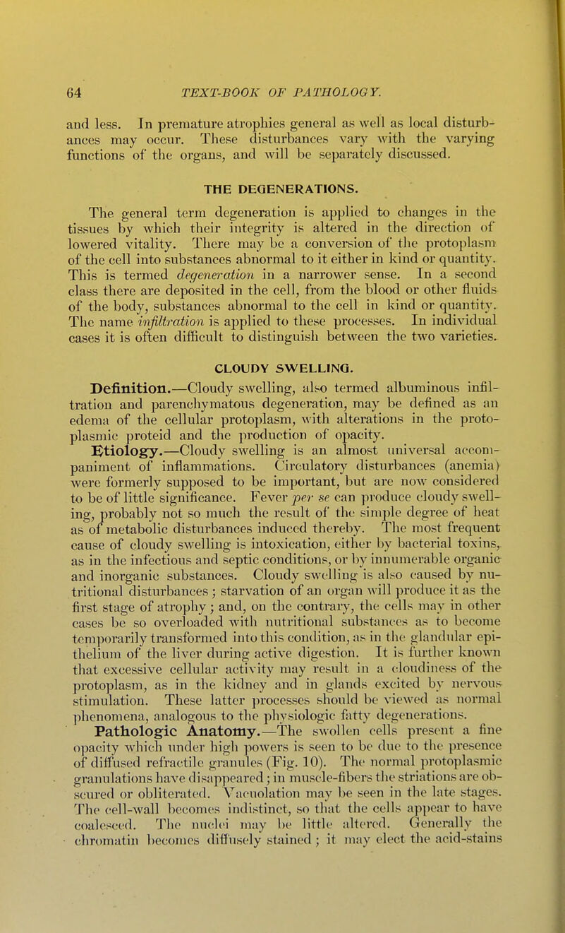 and less. In premature atrophies general as well as local disturb- ances may occur. These disturbances vary Avith the varying functions of the organs, and will be separately discussed. THE DEGENERATIONS. The general term degeneration is applied to changes in the tissues by which their integrity is altered in the direction of lowered vitality. There may be a conversion of the protoplasm of the cell into substances abnormal to it either in kind or quantity. This is termed degeneration in a narrower sense. In a second class there are deposited in the cell, from the blood or other fluids of the body, substances abnormal to the cell in kind or quantity. The name infiltration is applied to these processes. In individual cases it is often difficult to distinguish between the two varieties. CLOUDY SWELLING. Definition.—Cloudy swelling, also termed albuminous infil- tration and parenchymatous degeneration, may be defined as an edema of the cellular protoplasm, with, alterations in the pi-oto- plasmic proteid and the production of opacity. etiology.—Cloudy swelling is an almost universal accom- paniment of inflammations. Circulatory disturbances (anemia) were formerly supposed to be important, but are now considered to be of little significance. Fever per se can produce cloudy swell- ing, probably not so much the result of the simple degree of heat as of metabolic disturbances induced thereby. The most frequent cause of cloudy swelling is intoxication, either by bacterial toxins, as in the infectious and septic conditions, or by innumerable organic and inorganic substances. Cloudy swelling is also caused by nu- tritional disturbances ; starvation of an organ will produce it as the first stage of atrophy; and, on the contrary, the cells may in other cases be so overloaded with nutritional substances as to become temporarily transformed into this condition, as in the glandular epi- thelium of the liver during active digestion. It is further known that excessive cellular activity may result in a cloudiness of the protoplasm, as in the kidney and in glands excited by nervous^ stimulation. These latter processes should be viewed as normal phenomena, analogous to the physiologic fatty degenerations. Pathologic Anatomy.—The swollen cells present a fine opacity which under high ])owers is seen to be due to the presence of difliised refractilc granules (Fig. 10). The normal protoplasmic granulations have disappeared; in muscle-fibers tlie striations are ob- scured or obliterated. Vaouolation may be seen in the late stages. The cell-wall becomes indistinct, so that the cells appear to have coalesced. The nuclei may be little altered. Generally the chromatin l)ecomes diffusely stained ; it may elect the acid-stains