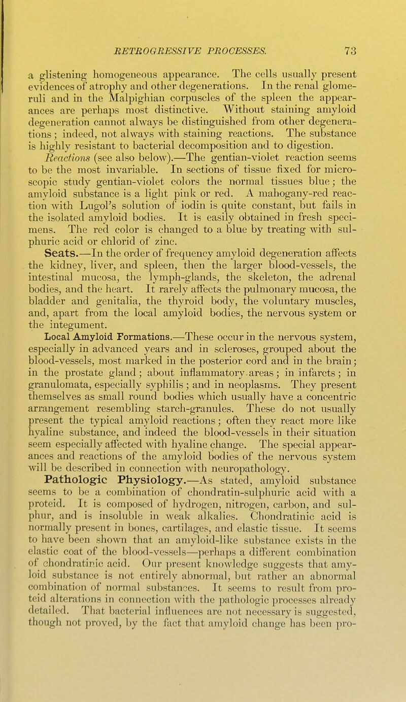 a glistening homogeneous appearance. The cells usually present evidences of atrophy and other degenerations. In the renal glome- ruli and in the Malpighian corpuscles of the spleen the appear- ances are perhaps most distinctive. Without staining amyloid degeneration cannot always be distinguished from other degenera- tions ; indeed, not always with staining reactions. The substance is highly resistant to bacterial decomiDosition and to digestion. Reactions (see also below).—The gentian-violet reaction seems to be the most invariable. In sections of tissue fixed for micro- scopic study gentian-violet colors the normal tissues blue; the amyloid substance is a light pink or red. A mahogany-red reac- tion with Lugol's solution of iodin is quite constant, but fails in the isolated amyloid bodies. It is easily obtained in fresh speci- mens. The red color is changed to a blue by treating with sul- phuric acid or chlorid of zinc. Seats.—In the order of frequency amyloid degeneration affects the kidney, liver, and spleen, then the larger blood-vessels, the intestinal mucosa, the lymph-glands, the skeleton, the adrenal bodies, and the heart. It rarely affects the pulmonary mucosa, the bladder and genitalia, the thyroid body, the voluntary muscles, and, apart from the local amyloid bodies, the nervous system or the integument. Local Amyloid Formations.—These occur in the nervous system, especially in advanced years and in scleroses, grouped about the blood-vessels, most marked in the posterior cord and in the brain; in the prostate gland; about inflammatory, areas; in infarcts; in granulomata, especially syphilis ; and in neoplasms. They present themselves as small round bodies which usually have a concentric arrangement resembling starch-granules. These do not usually present the typical amyloid reactions; often they react more like hyaline substance, and indeed the blood-vessels in their situation seem especially affected with hyaline change. The special appear- ances and reactions of the amyloid bodies of the nervous system will be described in connection with neuropathology. Pathologic Physiology.—As stated, amyloid substance seems to be a combination of chondratin-sulphuric acid with a proteid. It is composed of hydrogen, nitrogen, carbon, and sul- phur, and is insoluble in weak alkalies. Chondratinic acid is normally present in bones, cartilages, and elastic tissue. It seems to have been shown that an amyloid-like substance exists in the elastic coat of the blood-vessels—perhaps a different combination of chondratinic acid. Our present knowledge suggests that amy- loid substance is not entirely abnormal, but rather an abnormal combination of normal substances. It seems to result from pro- teid alterations in conuection with the patliologic processes already detailed. That bacterial influences are not necessary is suggested, though not proved, by the fact that amyloid change has been pro-