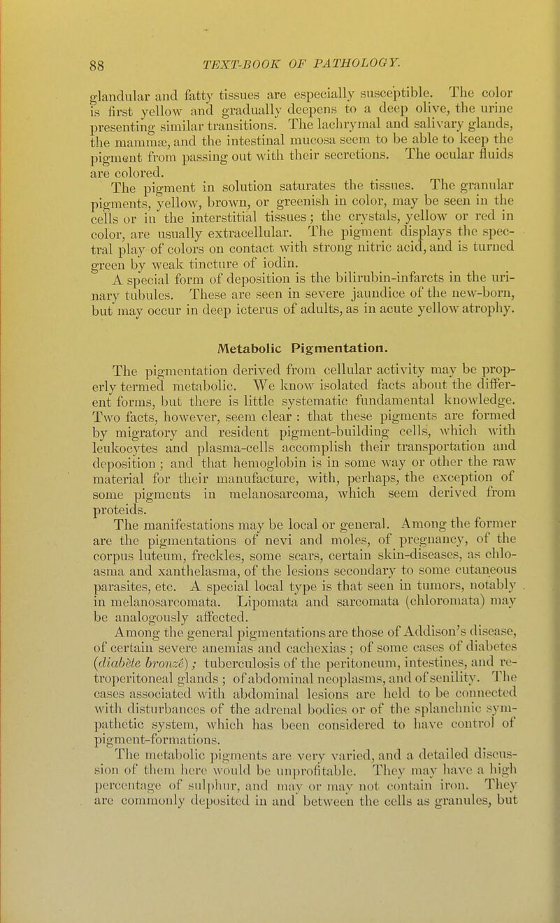 glandular and fatty tissues are especially susceptible. The color is first yellow and gradually deepens to a deep olive, the urine presenting similar transitions. The lachrymal and salivary glands, the mammae, and the intestinal mucosa seem to be able to keep the pigment from passing out with their secretions. The ocular fluids are colored. The pigment in solution saturates the tissues. The granular pigments, yellow, brown, or greenish in color, may be seen in the cells or in the interstitial tissues; the crystals, yellow or red in color, are usually extracellular. The pigment displays the spec- tral play of colors on contact with strong nitric acid, and is turned green by weak tincture of iodin. A special form of deposition is the bilirubin-infarcts in the uri- nary tubules. These are seen in severe jaundice of the new-born, but may occur in deep icterus of adults, as in acute yellow atrophy. Metabolic Pigmentation. The pigmentation derived from cellular activity may be prop- erly termed metabolic. We know isolated facts about the differ- ent forms, but there is little systematic fundamental knowledge. Two facts, however, seem clear : that these pigments are formed by migratory and resident pigment-building cells, which with leukocytes and plasma-cells accomplish their transportation and deposition ; and that hemoglobin is in some way or other the raAv material for their manufacture, with, perhaps, the exception of some pigments in melanosarcoma, which seem derived from proteids. The manifestations may be local or general. Among the former are the pigmentations of nevi and moles, of pregnancy, of the corpus luteum, freckles, some scars, certain skin-diseases, as chlo- asma and xanthelasma, of the lesions secondary to some cutaneous parasites, etc. A special local type is that seen in tumors, notably in melanosarcomata. Lipomata and sarcomata (chloromata) may be analogously affected. Among the general pigmentations are those of Addison's disease, of certain severe anemias and cachexias ; of some cases of diabetes {(liabUe bronze) ; tuberculosis of the peritoneum, intestines, and re- troperitoneal glands ; of abdominal neoplasms, and of senility. The cases associated with abdominal lesions are held to be connected with disturbances of the adrenal bodies or of the splanchnic sym- pathetic system, which has been considered to have control of pigment-formations. Tlie metabolic pigments are very varied, and a detailed discus- sion of tliem here would be unproHtable. They may have a high percentage of suli)iiur, and may or may not contain iron. They are commonly deposited in and between the cells as granules, but