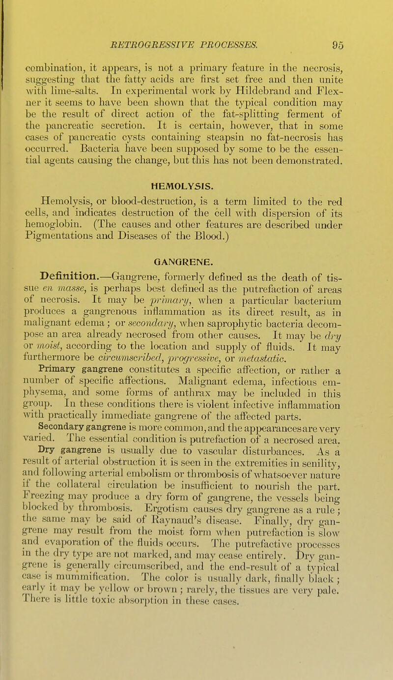 combination, it appears, is not a primary feature in the necrosis, suggesting tliat the fatty acids are first set free and then unite witli lime-salts. In experimental work by Hildebrand and Flex- uer it seems to have been shown that the typical condition may be the result of direct action of the fat-splitting ferment of the pancreatic secretion. It is certain, however, that in some cases of pancreatic cysts containing steapsin no fat-necrosis has occurred. Bacteria have been supposed by some to be the essen- tial agents causing the change, but this has not been demonstrated. HEMOLYSIS. Hemolysis, or blood-destruction, is a term limited to the red cells, and indicates destruction of the cell with dispersion of its hemoglobin. (The causes and other features are described under Pigmentations and Diseases of the Blood.) GANGRENE. Definition.—Gangrene, formerly defined as the death of tis- sue en masse, is perhaps best defined as the putrefaction of areas of necrosis. It may be primary, when a particular bacterium produces a gangrenous inflammation as its direct result, as in malignant edema ; or secondary, when sajjropliytic bacteria decora- pose an area already necrosed from other causes. It may be dry or moist, according to the location and supply of fluids. It may furthermore be circumscribed, progressive, or metastatic. Primary gangrene constitutes a specific affection, or rather a number of specific affections. Malignant edema, infectious em- physema, and some forms of anthrax may be included in this group. In these conditions there is violent infective inflammation with practically immediate gangrene of the affected parts. Secondary gangrene is more common, and the appearances are very varied. The essential condition is putrefaction of a necrosed area. Dry gangrene is usually due to vascular disturbances. As a result of arterial obstruction it is seen in the extremities in senility, and following arterial embolism or thrombosis of whatsoever nature if the collateral circulation be insufficient to nourish the part. Freezing may produce a dry form of gangrene, the vessels being blocked by thrombosis. Ergotism causes dry gangrene as a rule; the same may be said of Raynaud's disease. Finally, dry gan- grene may result from the moist form when putrefiiction is slow and evaporation of the fluids occurs. The putrefactive processes in tho! dry type arc; not marked, and may cease entirely. Dry gan- grene is generally circumscribed, and the end-result of a t^•pical case is mummification. The color is usually dark, finally black; early it may be yellow or brown; rarely, the tissues are very pale. There is little toxic absorption in these cases.