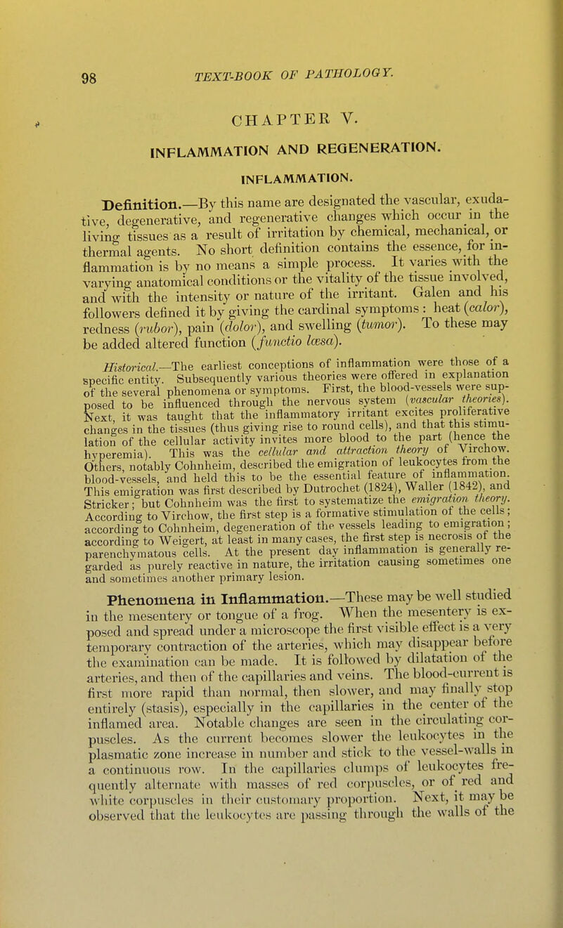CHAPTER V. INFLAMMATION AND REGENERATION. INFLAMMATION. Definition.—By this name are designated the vascular, exuda- tive, degenerative, and regenerative changes which occur in the living tissues as a result of irritation by chemical, mechanical, or thermal agents. No short definition contains the essence, for in- flammation is by no means a simple process. It varies with the varying anatomical conditions or the vitality of the tissue involved, and with the intensity or nature of the irritant. Galen and his followers defined it by giving the cardinal symptoms : heat (cafor), redness {rubor), pain {dolor), and swelling {tumor). To these may be added altered function {junctio Icesa). Historical.—The earliest conceptions of inflammation were those of a specific entity. Subsequently various theories were ofi-ered in explanation of the several phenomena or symptoms. First, the blood-vessels were sup- posed to be influenced through the nervous system (vascular theories). Next, it was taught that the inflammatory irritant excites proliferative changes in the tissues (thus giving rise to round cells), and that this stimu- lation of the cellular activity invites more blood to the part (hence the hyperemia). This was the cellular and attraction theory of Virchow. Others notably Cohnheim, described the emigration of leukocytes from the blood-vessels, and held this to be the essential feature of inflam^^^ This emigration was first described by Dutrochet (1824), Waller 1842) and Strieker: but Cohnheim was the first to systematize the eraigration theory. According to Virchow, the first step is a formative stimulation of the cells; according to Cohnheim, degeneration of the vessels leading to emigration ; according to Weigert, at least in many cases, the first step is necrosis ot the parenchymatous cells. At the present day inflammation is generally re- garded as purely reactive in nature, the irritation causing sometimes one and sometimes another primary lesion. Phenomena in Inflammation.—These maybe well studied in the mesentery or tongue of a frog. When the mesentery is ex- posed and spread under a microscope the first visible eifect is a very temporary contraction of the arteries, Avhich may disappear before the examination can be made. It is followed by dilatation of the arteries, and then of the capillaries and veins. The blood-current is first more rapid than normal, then slower, and may finally stop entirely (stasis), especially in the capillaries in the center of the inflamed area. Notable changes are seen in the circulating cor- puscles. As the current becomes slower the leukocytes m the plasmatic zone increase in number and stick to the vessel-walls in a continuous row. In the capillaries clumps of leukocytes fre- quently alternate with masses of red corpuscles, or of red and white corpuscles in tlieir customary proportion. Next, it maybe observed that the leukocytes are passing through the walls of the