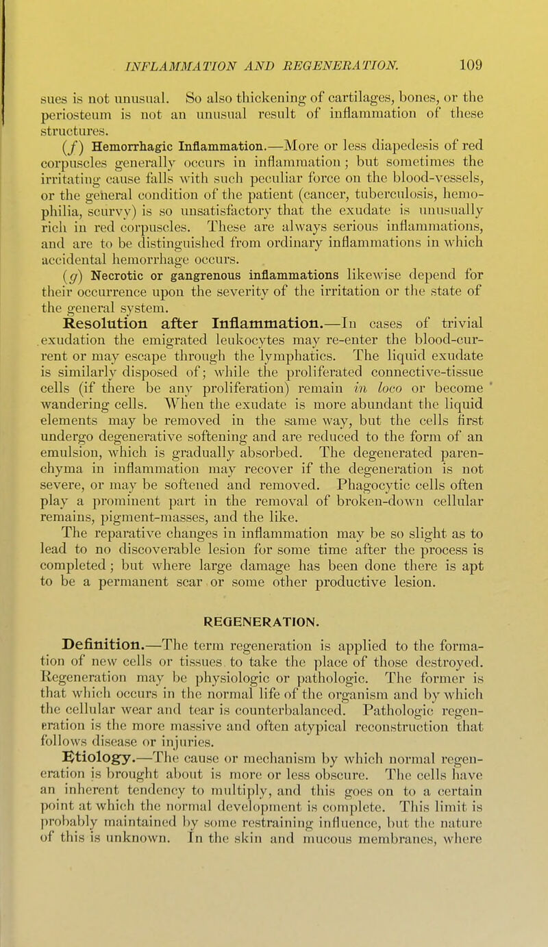 sues is not unusual. So also thickening of cartilages, bones, or the periosteum is not an unusual result of inflammation of these structures. (/) Hemorrhagic Inflammation.—More or less diapedesis of red corpuscles generally occurs in inflammation; but sometimes the irritating cause falls with such peculiar force on the blood-vessels, or the geiieral condition of the patient (cancer, tuberculosis, hemo- philia, scurvy) is so unsatisfactory that the exudate is unusually rich in red corpuscles. These are always serious inflammations, and are to be distinguished from ordinary inflammations in which accidental hemorrhage occurs. [g) Necrotic or gangrenous inflammations likewise depend for their occurrence upon the severity of the irritation or tlie state of the general system. Resolution after Inflammation.—In cases of trivial exudation the emigrated leukocytes may re-enter the blood-cur- rent or may escape through the lymphatics. The liquid exudate is similarly disposed of; while the proliferated connective-tissue cells (if there be any proliferation) remain in loco or become wandering cells. When the exudate is more abundant the liquid elements may be removed in the same way, but the cells first undergo degenerative softening and are reduced to the form of an emulsion, which is gradually absorbed. The degenerated paren- chyma in inflammation may recover if the degeneration is not severe, or may be softened and removed. Phagocytic cells often play a prominent part in the removal of broken-down cellular remains, pigment-masses, and the like. The reparative changes in inflammation may be so slight as to lead to no discoverable lesion for some time after the process is completed; but where large damage has been done there is apt to be a permanent scar or some other productive lesion. REGENERATION. Definition.—The term regeneration is applied to the forma- tion of new cells or tissues to take the place of those destroyed. Regeneration may be physiologic or pathologic. The former is that which occurs in the normal life of the organism and by which the cellular wear and tear is counterbalanced. Pathologic rejren- eration is the more massive and often atypical reconstruction that follows disease or injuries. IBtiology.—The cause or mechanism by which normal regen- eration is brought about is more or less obscure. The cells have an inherent tendency to multiply, and this goes on to a certain point at which the normal development is complete. This limit is probably maintained by some restraining influence, but the nature of this is unknown. In the skin and mucous membranes, where