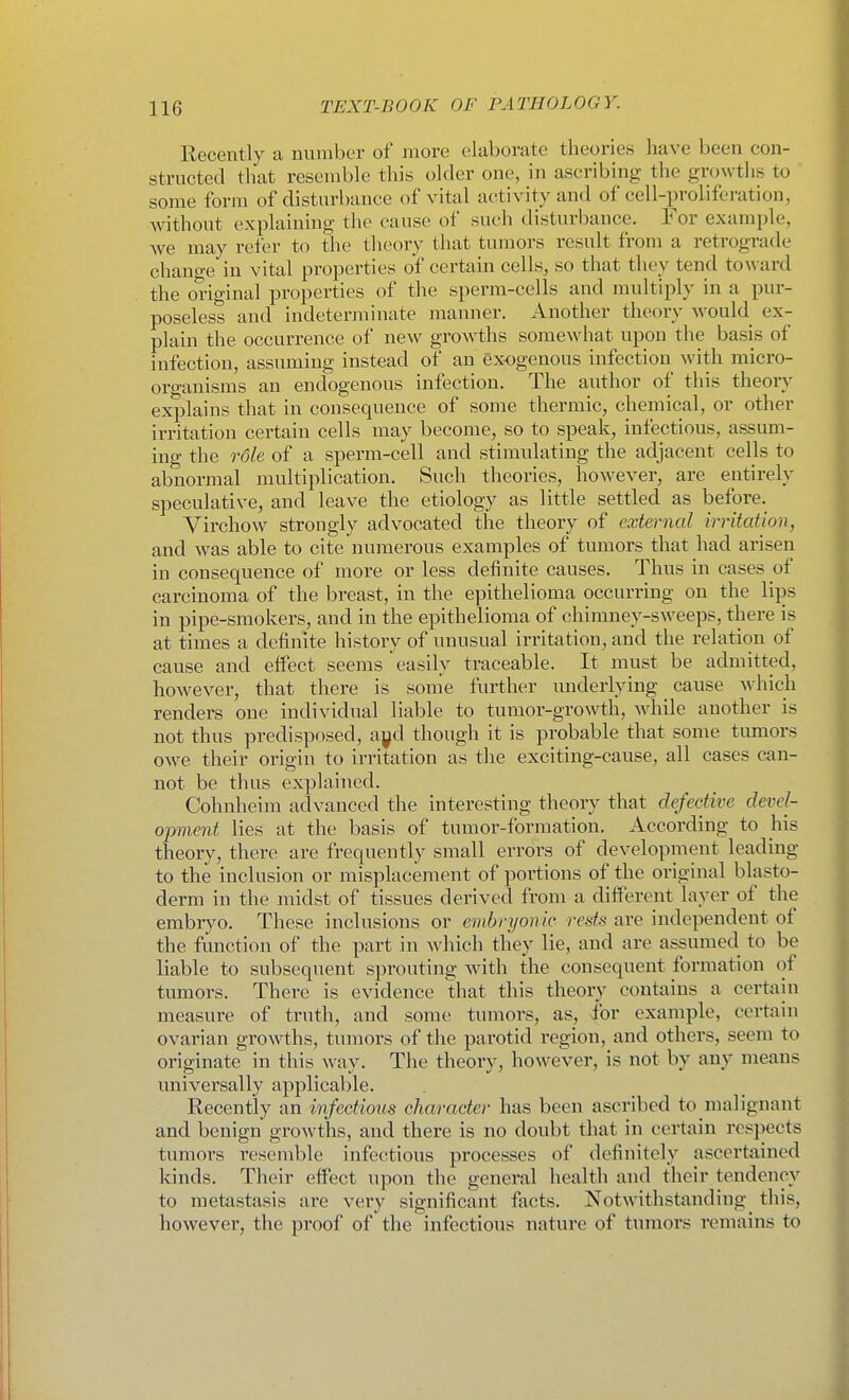 Eecently a number of more elaborate theories have been con- structed that resemble this older one, in ascribing the growths to some form of disturbance of vital activity and of cell-proliferation, without explaining the cause of such disturbance. For example, we may refer to the theory that tumors result from a retrograde change in vital properties of certain cells, so that they tend toward the original properties of the sperm-cells and multiply in a pur- poseless and indeterminate manner. Another theory would ex- plain the occurrence of new growths somewhat upon the basis of infection, assuming instead of an exogenous infection with micro- organisms an endogenous infection. The author of this theory explains that in consequence of some thermic, chemical, or other irritation certain cells may become, so to speak, infectious, assum- ing the role of a sperm-cell and stimulating the adjacent cells to abnormal multiplication. Such theories, however, are entirely speculative, and leave the etiology as little settled as before. Virchow strongly advocated the theory of external irritation, and was able to cite numerous examples of tumors that had arisen in consequence of more or less definite causes. Thus in cases of carcinoma of the breast, in the epithelioma occurring on the lips in pipe-smokers, and in the epithelioma of chimney-sweeps, there is at times a definite history of unusual irritation, and the relation of cause and effect seems easily traceable. It must be admitted, however, that there is some further underlying cause which renders one individual liable to tumor-growth, while another is not thus predisposed, aj^d though it is probable that some tumors owe their origin to irritation as the exciting-cause, all cases can- not be thus explained. Cohnheim advanced the interesting theory that defective devel- opment lies at the basis of tumor-formation. According to his theory, there are frequently small errors of development leading to the inclusion or misplacement of portions of the original blasto- derm in the midst of tissues derived from a different layer of the embr}'0. These inclusions or embryonic rests are independent of the function of the part in which tliey lie, and are assumed to be liable to subsequent sprouting with the consequent formation of tumors. There is evidence that this theory contains a certain measure of truth, and some tumors, as, for example, certain ovarian growths, tumors of the parotid region, and others, seem to originate in this way. The theory, however, is not by any means universally applicable. Recently an wfectious character has been ascribed to malignant and benign growths, and there is no doubt that in certain respects tumors resemble infectious processes of definitely ascertained kinds. Their effect upon the general health and their tendency to metastasis are very significant facts. Notwithstanding this, however, the proof of the infections nature of tumors remains to