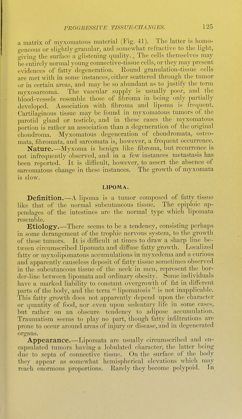 a matrix of myxomatous material (Fig. 41). The latter is homo- o-eneoiis or slightly granular, and somewhat refractive to the light, giving the surface a glistening quality... The cells themselves may be entirely normal young connective-tissue cells, or they may present evidences of fatty degeneration. Round granulation-tissue cells are met with in some instances, either scattered through tlie tumor or hi certain areas, and may be so abundant as to justify the term myxosarcoma. The vascular supply is usually poor, and the blood-vessels resemble those of fibroma in being only partially developed. Association with fibroma and lipoma is frequent. Cartilaginous tissue may be found in myxomatous tumors of the parotid gland or testicle, and in these cases the myxomatous portion is rather an association than a degeneration of the original chondroma. Myxomatous degeneration of chondromata, osteo- raata, fibromata, and sarcomata is, however, a frequent occurrence. Nature.—Myxoma is benign like fibroma, but recurrence is not infrequently observed, and in a few instances metastasis has been reported. It is difficult, however, to assert the absence of sarcomatous change in these instances. The growth of myxomata is slow. LIPOMA. Definition.—A lipoma is a tumor composed of fatty tissue like that of the normal subcutaneous tissue. The epiploic ap- pendages of the intestines are the normal type which lipomata resemble. [^tiology.—There seems to be a tendency, consisting perhaps in some derangement of the trophic nervous system, to the gro\vth of these tumors. It is difficult at times to draw a sharp line be- tween circumscribed lipomata and diffuse fatty growth. Localized fatty or myxolipomatous accimaulations in myxedema and a curious and apparently causeless deposit of fatty tissue sometimes observed in the subcutaneous tissue of the neck in men, represent the bor- der-line between lipomata and ordinary obesity. Some individuals have a marked liability to constant overgrowth of fat in diiferent parts of the body, and the term  lipomatosis is not inapplicable. This fatty growth does not apparently depend upon the character or quantity of food, nor even upon sedentary life in some cases, but rather on an obscure tendency to adipose accumulation. Traumatism seems to play no part, though fatty infiltrations are prone to occur around areas of injury or disease, and in degenerated organs. Appearance.—Lipomata are usually circumscribed and en- capsulated tumors having a lobulated character, the latter being- due to septa of connective tissue. On the surface of the body they appear as somewhat hemispherical elevations which m;ty reach enormous proportions. Karely they become polypoid. In