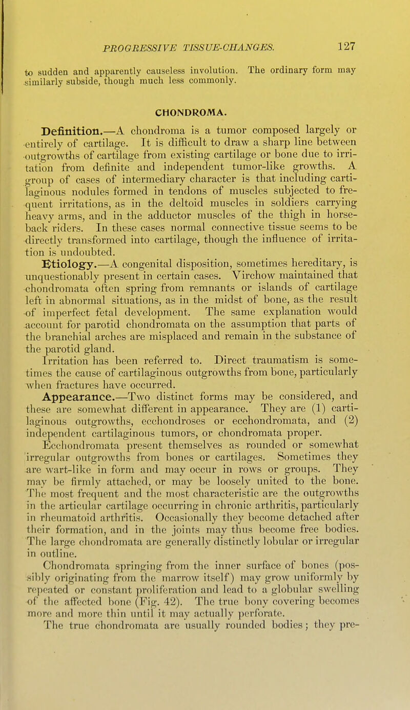 to sudden and apparently causeless involution. The ordinary form may similarly subside, though much less commonly. CHONDROMA. Definition.—A chondroma is a tumor composed largely or entirely of cartilage. It is difficult to draw a shai'p line between outgrowths of cartilage from existing cartilage or bone due to irri- tation from definite and independent tumor-like growths. A. group of cases of intermediary character is that including carti- laginous nodules formed in tendons of muscles subjected to fre- quent irritations, as in the deltoid muscles in soldiers carrying heavy ai-ms, and in the adductor muscles of the thigh in horse- back riders. In these cases normal connective tissue seems to be directly transformed into cartilage, though the influence of irrita- tion is undoubted. IStiology.—A congenital disposition, sometimes hereditary, is unquestionably present in certain cases, Virchow maintained that chondromata often spring from remnants or islands of cartilage left in abnormal situations, as in the midst of bone, as the result •of imperfect fetal development. The same explanation would account for parotid chondromata on the assumption that parts of the branchial arches are misplaced and remain in the substance of the parotid gland. Irritation has been referred to. Direct traumatism is some- times the cause of cartilaginous outgrowths from bone, particularly when fractures have occurred. Appearance.—Two distinct forms may be considered, and these are somewhat different in appearance. They are (1) carti- laginous outgrowths, ecchondroses or ecchondromata, and (2) independent cartilaginous tumors, or chondromata proper. Eccliondromata present themselves as rounded or somewhat irregular outgrowths from bones or cartilages. Sometimes they are wart-like in form and may occur in rows or groups. They may be firmly attached, or may be loosely united to the bone. The most frequent and the most characteristic are the outgrowths in the articular cartilage occurring in chronic arthritis, particularly in rheumatoid arthritis. Occasionally they become detached after their formation, and in the joints may thus become free bodies. The large chondromata are generally distinctly lobular or irregular in outline. Chondromata springing from the inner surface of bones (pos- sibly originating from the marrow itself) may grow imiformly by repeated or constant proliferation and lead to a globular swelling of the affected bone (Fig. 42). The true bony covering becomes mor(! and more thin until it may actually perforate. The true chondromata are usually rounded bodies; they pre-