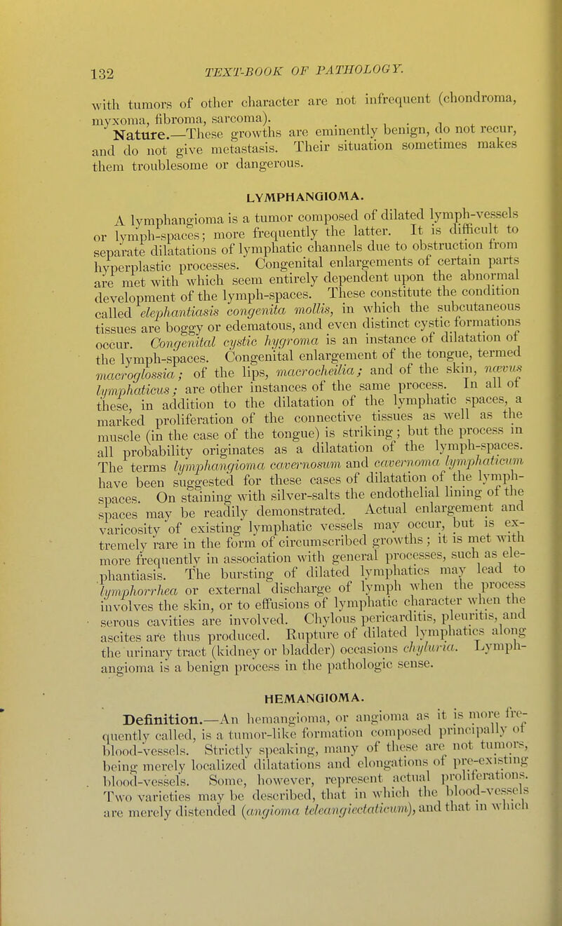 with tumors of other character are not infrequent (chondroma, myxoma, fibroma, sarcoma). , , . ^ Nature —These growths are eminently benign, do not recur, and do not give metastasis. Their situation sometimes makes them troublesome or dangerous. LYMPHANGIOMA. A lymphangioma is a tumor composed of dilated lymph-vessels or lymph-spaces; more frequently the latter. It is difficult to separate dilatations of lymphatic channels due to obstruction from hyperplastic processes. Congenital enlargements of certain parts are met with which seem entirely dependent upon the abnormal development of the lymph-spaces. These constitute the condition called elephantiasis congenita mollis, in which the subcutaneous tissues are boggy or edematous, and even distinct cystic formations occur Congenital cystic hygroma is an instance of dilatation of the lymph-spaces. Congenital enlargement of the tongue, termed macroglossia; of the lips, macrocheilia; and of the skin, ncevus li/mphaticus; are other instances of the same process.^ in all ot these, in addition to the dilatation of the lymphatic spaces, a marked proliferation of the connective tissues as well as the muscle (in the case of the tongue) is striking; but the process in all probability originates as a dilatation of the lymph-spaces. The terms lymphangioma ca,vei-nosum and cavernoma lymphabcum have been suggested for these cases of dilatation of the lymph- spaces On staining with silver-salts the endothelial lining of the spaces may be readily demonstrated. Actual enlargement and varicosity of existing lymphatic vessels may occur, but is ex- tremely rare in the form of circumscribed growths; it is met witli more frequently in association with general processes, such as ele- phantiasis. The bursting of dilated lymphatics may lead to Imnphorrhea or external discharge of lymph when the process involves the skin, or to effusions of lymphatic character when the serous cavities are involved. Chylous pericarditis, pleuritis, and ascites are thus produced. Rupture of dilated lymphatics along the urinary tract (kidney or bladder) occasions chyhiria. Lymph- angioma is a benign process in the pathologic sense. HEMANGIOMA. Definition.—An hemangioma, or angioma as it js more fre- quently called, is a tumor-like formation composed principally of blood-vessels. Strictly speaking, many of these are not tumors, being merely localized dilatations and elongations of pre-existing blood-vessels. Some, however, represent actual proliferations. Two varieties may be described, that in which the blood-vessels are merely distended {angioma teleaiigiectaticwn),-And that in wlucli
