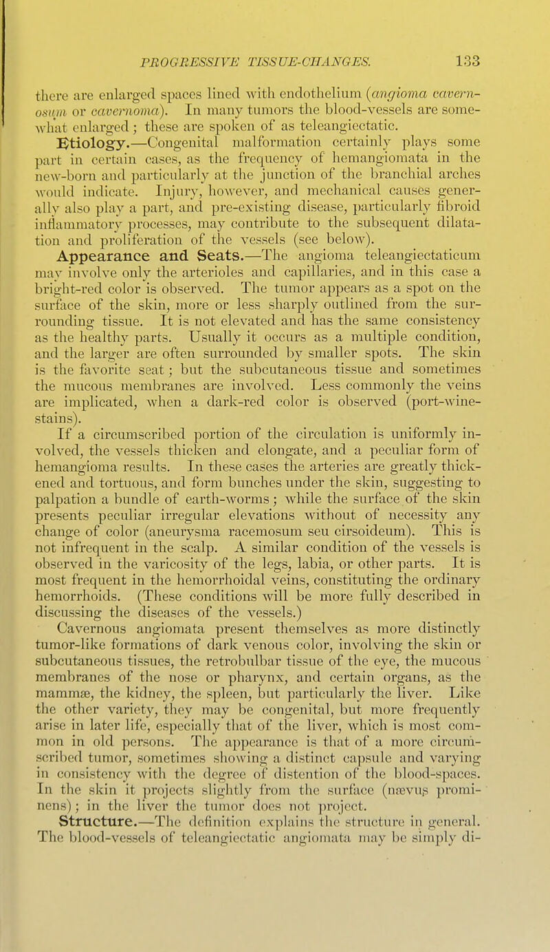 there are enlarged spaces lined with endothelium (angioma cavern- osnm or cavemoma). In many tumors the blood-vessels are some- Avhat enlai'ged ; these are spoken of as teleangiectatic. Btiology.—Congenital malformation certainly plays some part in certain cases, as the frequency of hemangiomata in the new-born and particularly at the junction of the branchial arches Avould indicate. Injury, however, and mechanical causes gener- ally also play a part, and pre-existing disease, particularly fibroid inflammatory processes, may contribute to the subsequent dilata- tion and proliferation of the vessels (see below). Appearance and Seats.—The angioma teleangiectaticum mav involve only the arterioles and capillaries, and in this case a bright-red color is observed. The tumor appears as a spot on the surface of the skin, more or less sharply outlined from the sur- rounding tissue. It is not elevated and has the same consistency as the healthy parts. Usually it occurs as a multiple condition, and the larger are often surrounded by smaller spots. The skin is the favorite seat; but the subcutaneous tissue and sometimes the mucous membranes are involved. Less commonly the veins are implicated, when a dark-red color is observed (port-wine- stains). If a circumscribed portion of the circulation is uniformly in- volved, the vessels thicken and elongate, and a peculiar form of hemangioma results. In these cases the arteries are greatly thick- ened and tortuous, and form bunches under the skin, suggesting to palpation a bundle of earth-worms; while the surface of the skin presents peculiar irregular elevations without of necessity any change of color (aneurysma racemosum seu cirsoideum). This is not infrequent in the scalp. A similar condition of the vessels is observed in the varicosity of the legs, labia, or other parts. It is most frequent in the hemorrhoidal veins, constituting the ordinary hemorrhoids. (These conditions will be more fully described in discussing the diseases of the vessels.) Cavernous angiomata present themselves as more distinctly tumor-like formations of dark venous color, involving the skin or subcutaneous tissues, the retrobulbar tissue of the eye, the mucous membranes of the nose or pharynx, and certain organs, as the mammse, the kidney, the spleen, l3ut particularly the liver. Like the other variety, they may be congenital, but more frequently arise in later life, especially that of the liver, which is most com- mon in old persons. The appearance is that of a more circum- scribed tumor, sometimes showing a distinct capsule and varying in consistency witli the degree of distention of the blood-spaces. In the skin it projects slightly from the surface (ngevu.s promi- nens); in the liver the tumor does not project. Structure.—The definition explains the structure in general. The blood-vessels of teleangiectatic angiomata may be simply di-