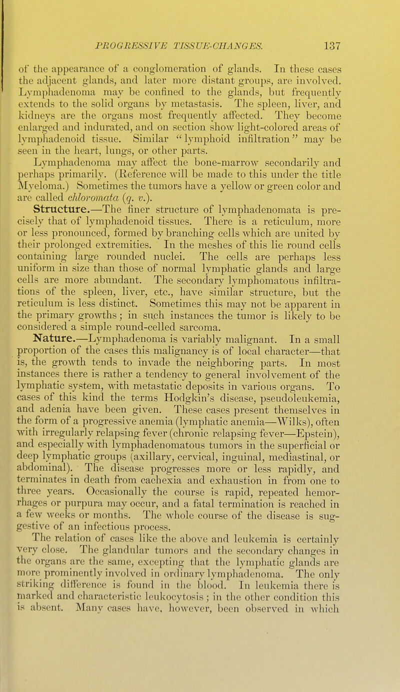 of the appearance of a conglomeration of glands. In these cases the adjacent gUinds, and hiter moi'e distant groups, are involved, Lympluidenonia may be confined to the glands, but frequently extends to the solid organs by metastasis. The spleen, liver, and kidneys are the organs most frequently alfected. They become enlarged and indurated, and on section show light-colored areas of lymphadenoid tissue. Similar lymphoid infiltration may be seen in the heart, lungs, or other parts. Lymphadenoma may affect the bone-marrow secondarily and perhaps primarily. (Keference will be made to this mider the title Myeloma.) Sometimes the tumors have a yellow or green color and are called chloromata (q. v.). Structure.—The finer structure of lymphadenomata is pre- cisely that of lymphadenoid tissues. There is a reticulum, more or less pronounced, formed by branching cells which are united by their prolonged extremities. In the meshes of this lie round cells containing large rounded nuclei. The cells are perhaps less uniform in size than those of normal lymphatic glands and large cells ai'e more abundant. The secondary lymphomatous infiltra- tions of the spleen, liver, etc., have similar structure, but the reticulum is less distinct. Sometimes this may not be apparent in the primary growths; in such instances the tumor is likely to be considered a simple round-celled sarcoma. Nature.—Lymphadenoma is variably malignant. In a small proportion of the cases this malignancy is of local chai'acter—that is, the growth tends to invade the neighboring parts. In most instances there is rather a tendency to general involvement of the lymphatic system, with metastatic deposits in various organs. To cases of this kind the terms Hodgkin's disease, pseudoleukemia, and adenia have been given. These cases present themselves in the form of a progressive anemia (lymphatic anemia—Wilks), often with irregularly relapsing fever (chronic relapsing fever—Epstein), and especially with lymphadenomatous tumors in the superficial or deep lymphatic gi'oups (axillary, cervical, inguinal, mediastinal, or abdominal). The disease progresses more or less rapidly, and terminates in death from cachexia and exhaustion in from one to three years. Occasionally the course is rapid, repeated hemor- rhages or purpura may occur, and a fatal termination is reached in a few weeks or months. The whole course of the disease is sug- gestive of an infectious process. The relation of cases like the above and leukemia is certainly very close. The glandular tumors and the secondary changes in the organs are the same, excepting that the lymphatic glands are more prominently involved in ordinary lymphadenoma. The only striking difference is found in the blood. In leukemia there is marked and characteristic leukocytosis; in the other condition this is absent. Many cases have, however, been observed in which