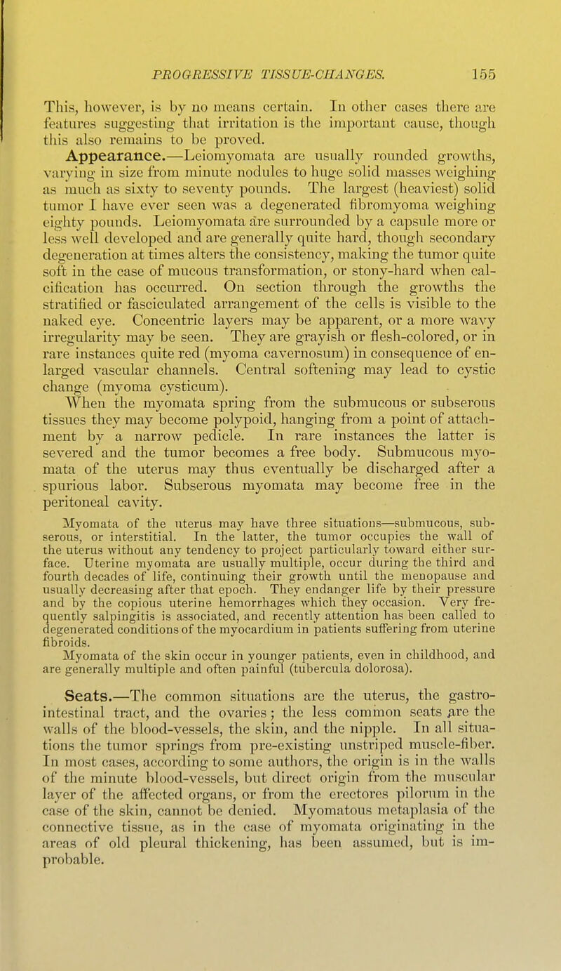 This, however, is by no means certain. In other cases there are features suggesting that irritation is the important cause, though this also remains to be proved. Appearance.—Leiomyomata are usually rounded growths, varying in size from minute nodules to huge solid masses weighing as much as sixty to seventy pounds. The largest (heaviest) solid tumor I have ever seen was a degenerated fibromyoma weighing eighty pounds. Leiomyomata are surrounded by a capsule more or less well developed and are generally quite hard, though secondary degeneration at times alters the consistency, making the tumor quite soft in the case of mucous transformation, or stony-hard when cal- cification has occurred. On section through the growths the stratified or fasciculated arrangement of the cells is visible to the naked eye. Concentric layers may be apparent, or a more wavy irregularity may be seen. They are grayish or flesh-colored, or in rare instances quite red (myoma cavernosum) in consequence of en- larged vascular channels. Central softening may lead to cystic change (myoma cysticum). When the myoraata spring from the submucous or subserous tissues they may become polypoid, hanging from a point of attach- ment by a narrow pedicle. In rare instances the latter is severed and the tumor becomes a free body. Submucous myo- mata of the uterus may thus eventually be discharged after a spurious labor. Subserous myomata may become free in the peritoneal cavity. Myomata of the uterus may have three situations—submucous, sub- serous, or interstitial. In the latter, the tumor occupies the wall of the uterus without any tendency to project particularly toward either sur- face. Uterine myomata are usually multiple, occur during the third and fourth decades of life, continuing their growth until the menopause and usually decreasing after that epoch. They endanger life by their pressure and by the copious uterine hemorrhages which they occasion. Very fre- quently salpingitis is associated, and recently attention has been called to degenerated conditions of the myocardium in patients suffering from uterine fibroids. Myomata of the skin occur in younger patients, even in childhood, and are generally multiple and often painful (tubercula dolorosa). Seats.—The common situations are the uterus, the gastro- intestinal tract, and the ovaries; the less cominon seats ^re the walls of the blood-vessels, the skin, and the nipple. In all situa- tions the tumor springs from pre-existing unstriped muscle-fiber. In most cases, according to some authors, the origin is in the walls of the minute blood-vessels, but direct origin from the muscular layer of the affected organs, or from the erectorcs pilorum in the case of the skin, cannot be denied. Myomatous metaplasia of the connective tissue, as in the case of myomata originating in the areas of old pleural thickening, has been assumed, but is im- probable.