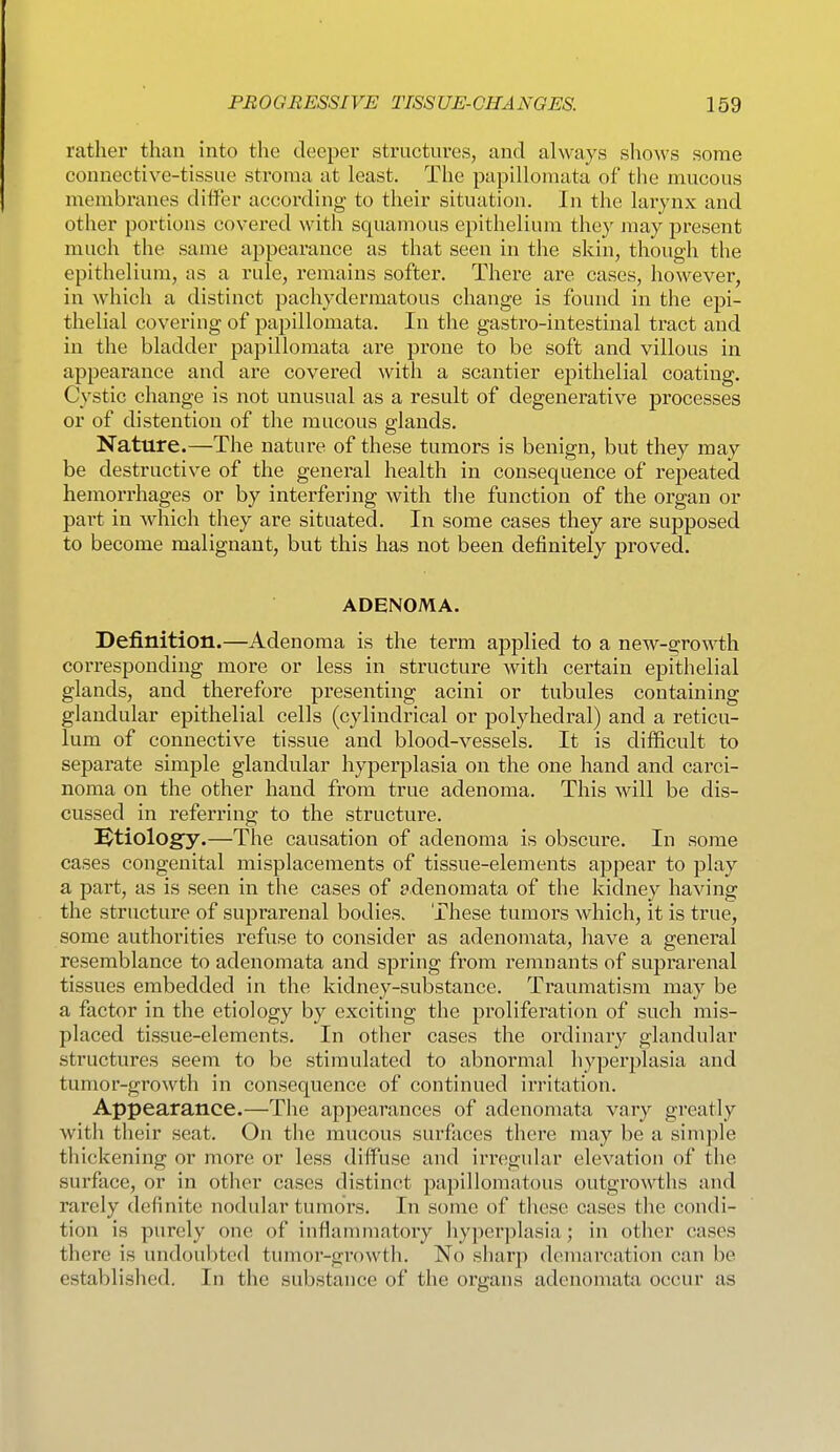 rather than into the deeper structures, and always shows some connective-tissue stroma at least. The papillomata of the mucous membranes ditler according to their situation. In the larynx and other portions covered with squamous epithelium they may present much the same appearance as that seen in the skin, though the epithelium, as a rule, remains softer. There are cases, however, in which a distinct pachydermatous change is found in the epi- thelial covering of papillomata. In the gastro-intestinal tract and in the bladder papillomata are prone to be soft and villous in appearance and are covered with a scantier epithelial coating. Cystic change is not unusual as a result of degenerative processes or of distention of the mucous glands. Nature.—The nature of these tumors is benign, but they may be destructive of the general health in consequence of repeated hemorrhages or by interfering with the function of the organ or part in which they are situated. In some cases they are supposed to become malignant, but this has not been definitely proved. ADENOMA. Definition.—Adenoma is the term applied to a new-growth corresponding more or less in structure with certain epithelial glands, and therefore presenting acini or tubules containing glandular epithelial cells (cylindrical or polyhedral) and a reticu- lum of connective tissue and blood-vessels. It is difficult to separate simple glandular hyperplasia on the one hand and carci- noma on the other hand from true adenoma. This will be dis- cussed in referring to the structure. i^tiology.—The causation of adenoma is obscure. In some cases congenital misplacements of tissue-elements appear to play a part, as is seen in the cases of adenomata of the kidney having the structure of suprarenal bodies. These tumors which, it is true, some authorities refuse to consider as adenomata, have a general resemblance to adenomata and spring from remnants of suprarenal tissues embedded in the kidney-substance. Traumatism may be a factor in the etiology by exciting the proliferation of such mis- placed tissue-elements. In other cases the ordinary glandular structures seem to be stimulated to abnormal hyperplasia and tumor-growth in consequence of continued irritation. Appearance.—The appearances of adenomata vary greatly witli their seat. On the mucous surfaces there may be a simple thickening or more or less diffuse and iiTegular elevation of the surface, or in other cases distinct papillomatous outgrowths and rarely definite nodular tumors. In some of these cases the condi- tion is purely one of inflamniatory hyperplasia; in otlier cases there is undoubted tumor-growth. No sharp demarcation can be established. In the substance of the organs adenomata occur as