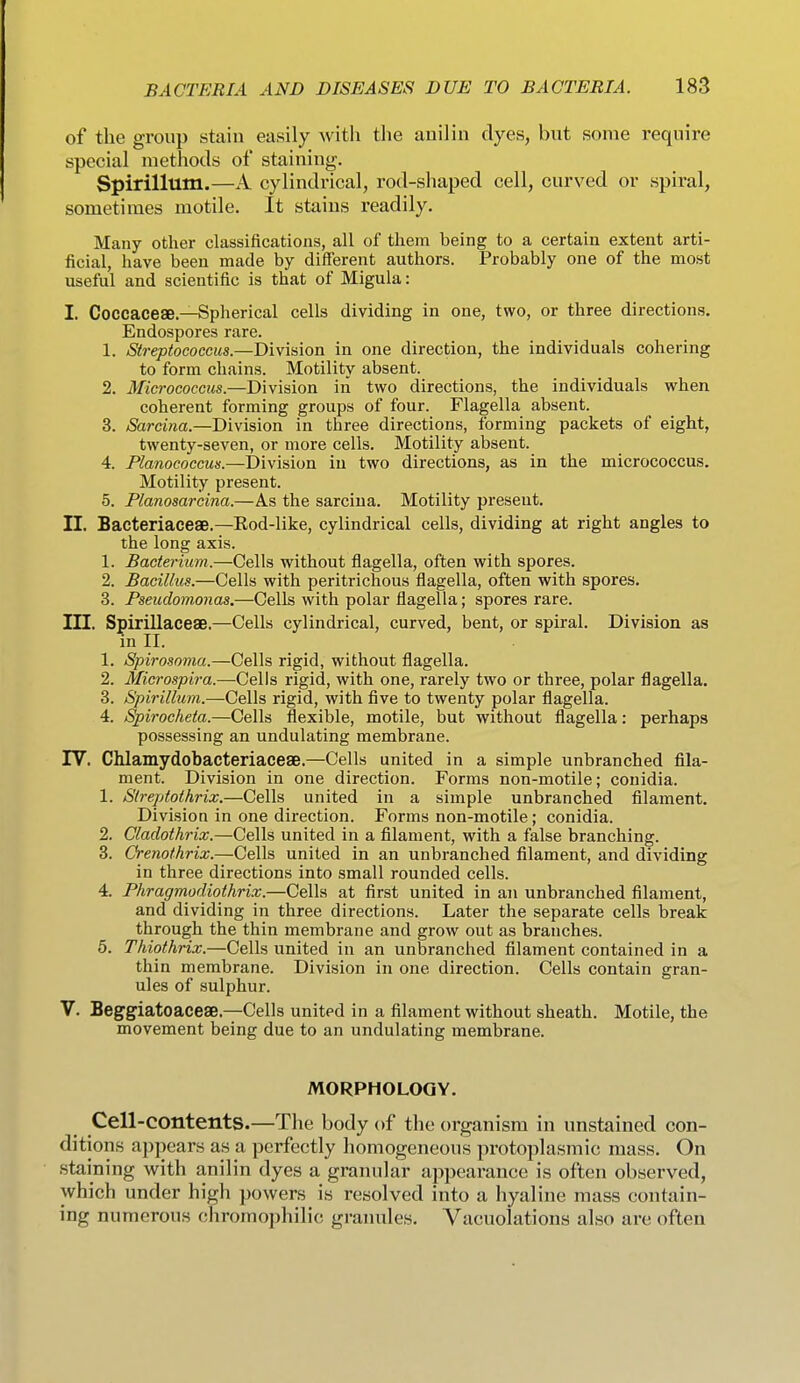 of the group stain easily with the anilin dyes, but some require special methods of staining. Spirillum.—A cylindrical, rod-shaped cell, curved or spiral, sometimes motile. It stains readily. Many other classifications, all of them being to a certain extent arti- ficial, have been made by different authors. Probably one of the most useful and scientific is that of Migula: I. Coccacese.—Spherical cells dividing in one, two, or three directions. Endospores rare. 1. Streptococcus.—Division in one direction, the individuals cohering to form chains. Motility absent. 2. Micrococcus.—Division in two directions, the individuals when coherent forming groups of four. Flagella absent. 3. Sarcina.—Division in three directions, forming packets of eight, twenty-seven, or more cells. Motility absent. 4. Planococcus.—Division in two directions, as in the micrococcus. Motility present. 5. Planosarcina.—A.S the sarcina. Motility present. H. Bacteriaceae.—Eod-like, cylindrical cells, dividing at right angles to the long axis. 1. Bacterium.—Cells without flagella, often with spores. 2. Bacillus.—Cells with peritrichous flagella, often with spores. 3. Pseudomonas.—Cells with polar flagella; spores rare. in. Spirillaceae.—Cells cylindrical, curved, bent, or spiral. Division as in II. 1. Spirosoma.—Cells rigid, without flagella. 2. Microspira.—GeWs, rigid, with one, rarely two or three, polar flagella. 3. Spirillum.—Cells rigid, with five to twenty polar flagella. 4. Spirocheta.—Cells flexible, motile, but without flagella: perhaps possessing an undulating membrane. rV. Chlamydobacteriacese.—Cells united in a simple unbranched fila- ment. Division in one direction. Forms non-motile; conidia. 1. Streptothrix.—Cells united in a simple unbranched filament. Division in one direction. Forms non-motile; conidia. 2. Cladothrix.—Cells united in a filament, with a false branching. 3. Orenothrix.—Cells united in an unbranched filament, and dividing in three directions into small rounded cells. 4. Phragmodiothrix.—Cells at first united in an unbranched filament, and dividing in three directions. Later the separate cells break through the thin membrane and grow out as branches. 5. Thiothrix.—Cells united in an unbranched filament contained in a thin membrane. Division in one direction. Cells contain gran- ules of sulphur. V. Beggiatoaceae.—Cells united in a filament without sheath. Motile, the movement being due to an undulating membrane. MORPHOLOGY. Cell-contents.—The body of the organism in unstained con- ditions appears as a perfectly homogeneous protoplasmic mass. On staining with anilin dyes a granular appearance is often observed, which under high powers is resolved into a hyaline mass contain- ing numerous chromophilic granules. Vacuolations also are often