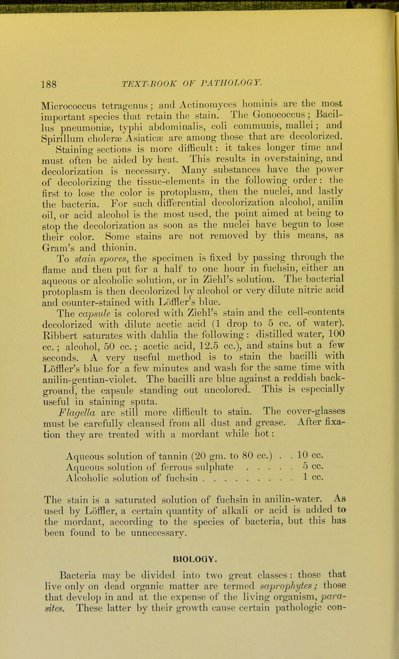 Micrococcus tetragenus; and Actinomyces liominis are the most important species that retain the stain. The Gonococcus; Bacil- lus pneumoniai, typhi abdominalis, coli communis, mallei; and Spirillum cholerte Asiaticse are among those that are decolorized. Staining sections is more difficult: it takes longer time and must often be aided by heat. This results in overstaining, and decolorization is necessary. Many substances have the power of decolorizing the tissue-elements in the following order: the first to lose the color is protoplasm, then the nuclei, and lastly the bacteria. For such diiferential decolorization alcohol, anilin oil, or acid alcohol is the most used, the point aimed at being to stop the decolorization as soon as the nuclei have begun to lose their color. Some stains are not removed by this means, as Gram's and thionin. To stom spores, the specimen is fixed by passing through the flame and then put for a half to one hour in fuchsin, either an aqueous or alcoholic solution, or in Ziehl's solution. The bacterial protoplasm is then decolorized by alcohol or very dilute nitric acid and counter-stained with Loffler's blue. The capsule is colored with Ziehl's stain and the cell-contents decolorized with dilute acetic acid (1 drop to 5 cc. of water). Ribbert saturates with dahlia the following : distilled Avater, 100 cc.; alcohol, 50 cc.; acetic acid, 12.5 cc), and stains but a few seconds. A very useful method is to stain the bacilli with Loffler's blue for a few minutes and wash for the same time with anilin-gentian-violet. The bacilli are blue against a reddish back- ground, the capsule standing out iincolored. This is especially useful in staining sputa. Flagella are still more difficult to stain. The cover-glasses must be carefully cleansed from all dust and grease. After fixa- tion they are treated with a mordant ^vhile hot: Aqueous solution of tannin (20 gm. to 80 cc.) . . 10 cc. Aqueous solution of ferrous sulphate 5 cc. Alcoholic solution of fuchsin 1 cc. The stain is a saturated solution of fuchsin in anilin-water. As used by Loffler, a certain quantity of alkali or acid is added to the mordant, according to the species of bactex'ia, but this has been found to be unnecessary. BIOLOGY. Bacteria may be divided into two great classes: those that live only on dead oi'ganic matter are termed saprophytes; those that develop in and at the expense of the living organism, jyara- dtes. These latter by their growth cause certain pathologic con-