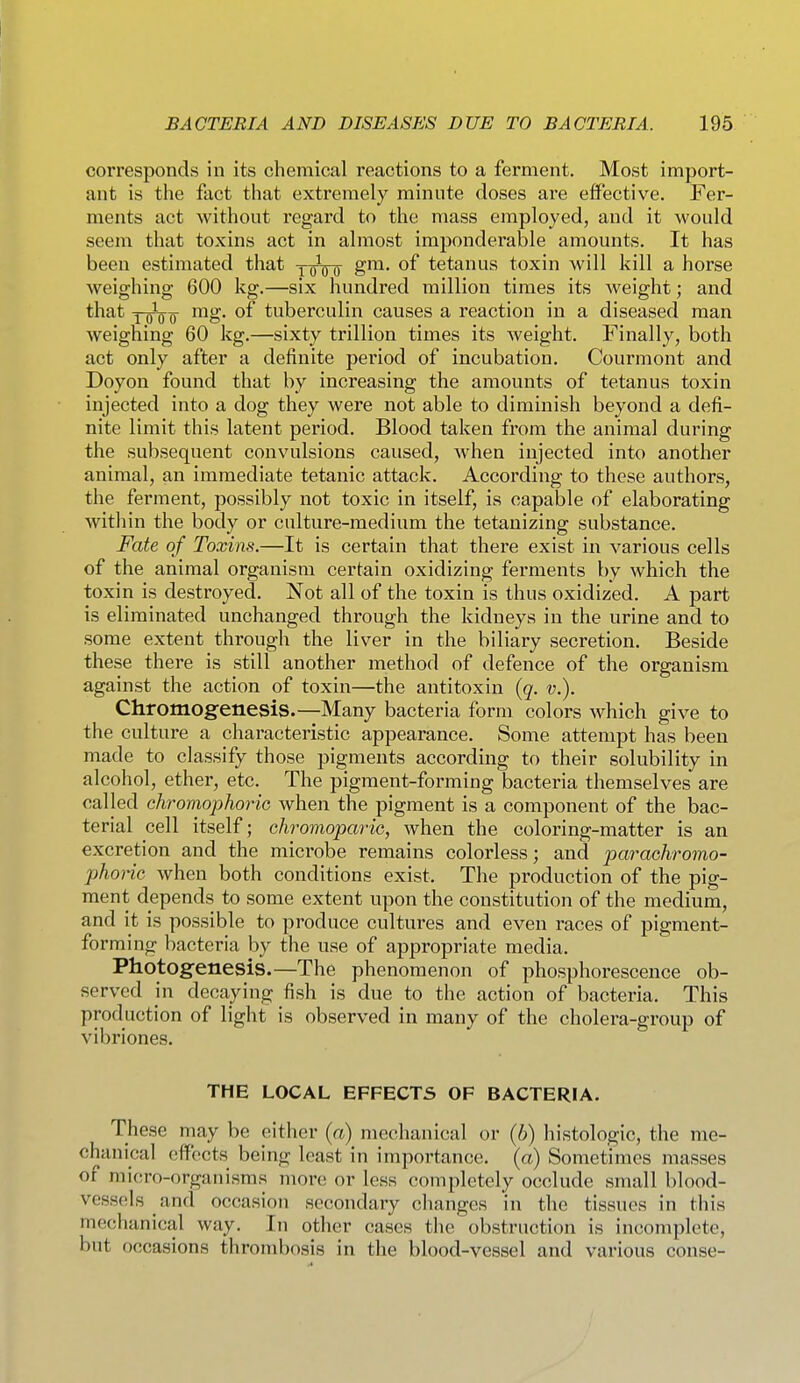 corresponds in its chemical reactions to a ferment. Most import- ant is the fact that extremely minute doses are effective. Fer- ments act without regard to the mass employed, and it would seem that toxins act in almost imponderable amounts. It has been estimated that yoVo tetanus toxin will kill a horse weighing 600 kg.—six hundred million times its weight; and that YFiio ^S* tuberculin causes a reaction in a diseased man weighing 60 kg.—sixty trillion times its weight. Finally, both act only after a definite period of incubation. Courmont and Doyon found that by increasing the amounts of tetanus toxin injected into a dog they were not able to diminish beyond a defi- nite limit this latent period. Blood taken from the animal during the subsequent convulsions caused, Avhen injected into another animal, an immediate tetanic attack. According to these authors, the ferment, possibly not toxic in itself, is capable of elaborating within the body or culture-medium the tetauizing substance. Fate of Toxins.—It is certain that there exist in various cells of the animal organism certain oxidizing ferments by which the toxin is destroyed. Not all of the toxin is thus oxidized. A part is eliminated unchanged through the kidneys in the urine and to some extent through the liver in the biliary secretion. Beside these there is still another method of defence of the organism against the action of toxin—the antitoxin {q. v.). Chromog'enesiS.—Many bacteria form colors which give to the culture a characteristic appearance. Some attempt has been made to classify those pigments according to their solubility in alcohol, ether, etc. The pigment-forming bacteria themselves are called chromojphoric when the pigment is a component of the bac- terial cell itself; chromopariG, when the coloring-matter is an excretion and the microbe remains colorless; and parachromo- phoric when both conditions exist. The production of the pig- ment depends to some extent upon the constitution of the medium, and it is possible to produce cultures and even races of pigment- forming bacteria by the use of appropriate media. Photogenesis.—The phenomenon of phosphorescence ob- served in decaying fish is due to the action of bacteria. This production of light is observed in many of the cholera-group of vibriones. THE LOCAL EFFECTS OF BACTERIA. These may be either (a) mechanical or (b) histologic, the me- chanical (jffccts being least in importance, (a) Sometimes masses of micro-organisms more or less completely occlude small blood- vessels and occasion secondary changes in the tissues in this mechanical way. In other cases the obstruction is incomplete, but occasions thrombosis in the blood-vessel and various conse-