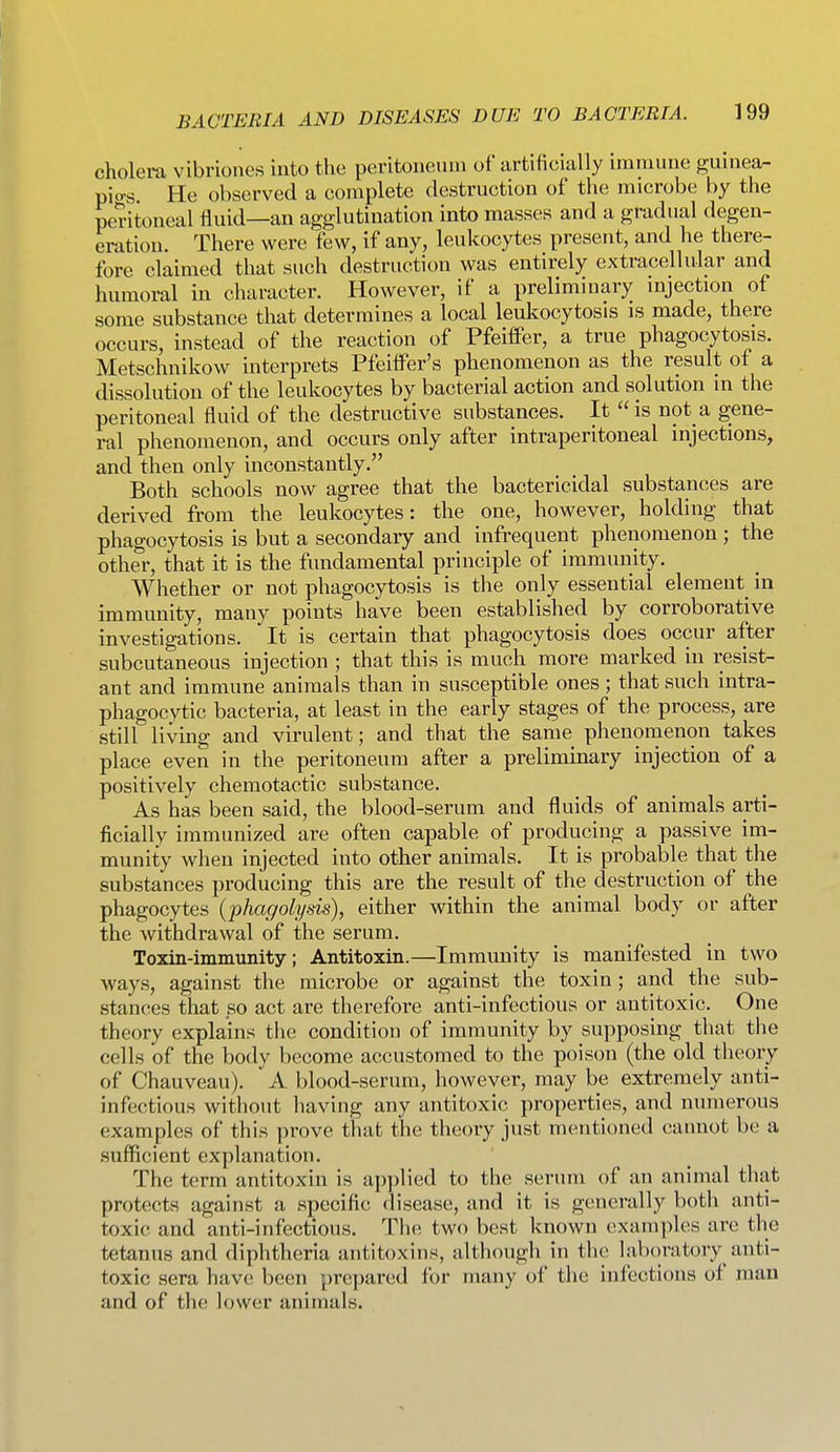 cholera vibriones into the peritoneum of artificially immune guinea- pio-s. He observed a complete destruction of the microbe by the peritoneal fluid—an agglutination into masses and a gradual degen- eration. There were few, if any, leukocytes present, and he there- fore claimed that such destruction was entirely extracellular and humoral in character. However, if a preliminary mjection of some substance that determines a local leukocytosis is made, there occurs, instead of the reaction of Pfeiffer, a true phagocytosis. Metschnikow interprets PfeilFer's phenomenon as the result of a dissolution of the leukocytes by bacterial action and solution in the peritoneal fluid of the destructive substances. It is not a gene- ral phenomenon, and occurs only after intraperitoneal injections, and then only inconstantly. Both schools now agree that the bactericidal substances are derived from the leukocytes: the one, however, holding that phagocytosis is but a secondary and infrequent phenomenon ; the other, that it is the fundamental principle of immunity. Whether or not phagocytosis is the only essential element in immunity, many points have been established by corroborative investigations. It is certain that phagocytosis does occur after subcutaneous injection ; that this is much more marked in resist- ant and immune animals than in susceptible ones; that such intra- phagocytic bacteria, at least in the early stages of the process, are still living and virulent; and that the same phenomenon takes place even in the peritoneum after a preliminary injection of a positively chemotactic substance. As has been said, the blood-serum and fluids of animals arti- ficially immunized are often capable of producing a passive im- munity when injected into other animals. It is probable that the substances producing this are the result of the destruction of the phagocytes (phagolysis), either within the animal body or after the withdrawal of the serum. Toxin-immunity; Antitoxin.—Immunity is manifested in two ways, against the microbe or against the toxin; and the sub- stances that so act are therefore anti-infectious or antitoxic. One theory explains the condition of immunity by supposing that the cells of the body become accustomed to the poison (the old theory of Chauveau). A blood-serum, however, may be extremely anti- infectious without liaving any antitoxic properties, and numerous examples of this prove that the theory just mentioned cannot be a sufficient explanation. The term antitoxin is applied to the serum of an animal that protects against a specific disease, and it is generally both anti- toxic and anti-infectious. The two best known examples are the tetanus and diphtheria antitoxins, although in the laboratory anti- toxic sera have; been prepared for many of the infections oi man and of the lower animals.