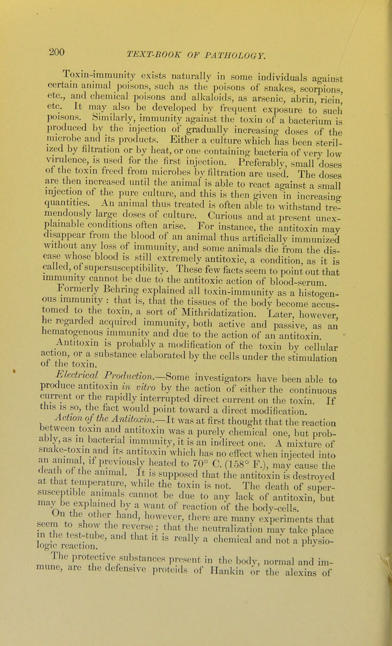 Toxin-immunity exists naturally in some individuals against certain annual poisons, such as the poisons of snakes, scorpions etc., and chemical poisons and alkaloids, as arsenic, abrin, ricin' etc. It may also be developed by frequent exposure to such poisons. Sunilarly, immunity against the toxin of a bacterium is produced by the injection of gradually increasing doses of the microbe and its products. Either a culture which has been steril- ized by filtration or by heat, or one containing bacteria of very low virulence,_is used for the first injection. Preferably, small doses ot the toxin freed from microbes by filtration are used. The doses are then increased until the animal is able to react against a small injection of the pure culture, and this is then given in increasing quantities. An animal thus treated is often able to withstand tre- mendously large doses of culture. Curious and at present unex- plainable conditions often arise. For instance, the antitoxin may disappear from the blood of an animal thus artificially immunized without any loss of immunity, and some animals die from the dis- ease whose blood is still extremely antitoxic, a condition, as it is called, of supersusceptibility. These few facts seem to point out that immunity cannot be due to the antitoxic action of blood-serum i^ormerly Behring explained all toxin-immunity as a histoffen- ous immunity : that is, that the tissues of the body become accus- tomed to the toxin, a sort of Mithridatization. Later, however he regarded acquired immunity, both active and passive, as an hematogenous immunity and due to the action of an antitoxin Antitoxin is probably a modification of the toxin by cellular action, or a substance elaborated by the cells under the stimulation ot the toxin. Electrical Production.—Some investigators have been able to produce antitoxin in vitro by the action of either the continuous current or the rapidly interrupted direct current on the toxin. If this IS so, the fact would point toward a direct modification Action of the Antitoxin.~lt was at first thought that the reaction between toxin and antitoxin was a purely chemical one, but prob- ably, as in bacterial immunity, it is an indirect one. A mixture of snake-toxin and its antitoxin which has no effect when injected into an animal if previously heated to 70° C. (158° F.), may cause the death of the animal. It is supposed that the antitoxin is destroyed at that temperature, while the toxin is not. The death of super- suscept.ble animals cannot be due to any lack of antitoxin, but may be ex]5huned by a want of reaction of the body-cells. <Jn the other hand, however, tliere are many experiments that fT^ ' .^^'^^ neutralization may take place n the test-tube, and that it is really a chemical and not a physio- logic reaction. TrinJJ''nf'I'^'TV^'*'''' I'Of^V' ^^''^l '-ind im- mune, are the defensive proteids of Hankin or the alexins of