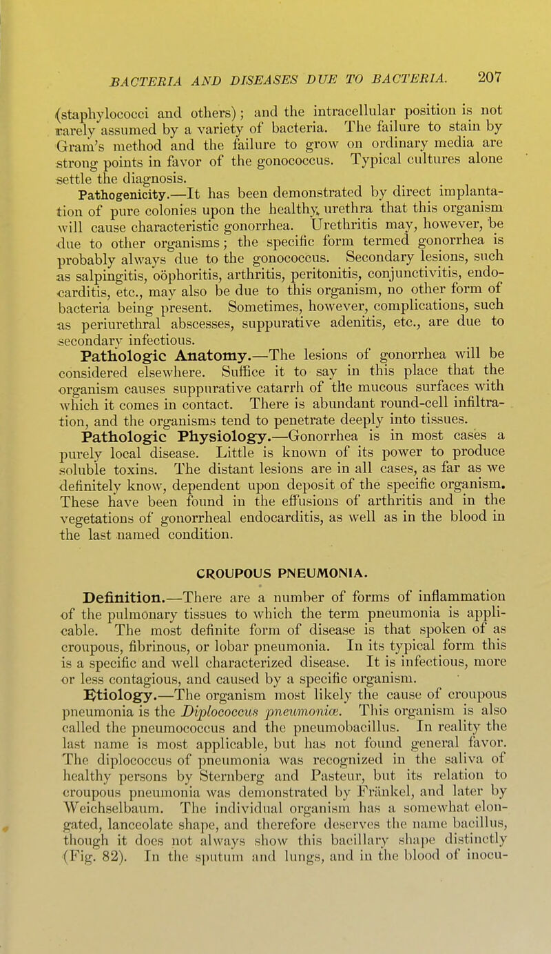 (staphylococci and others); and the intracellular position is not rarely assumed by a variety of bacteria. The failure to stain by Gram's method and the failure to grow on ordinary media are strong points in favor of the gonococcus. Typical cultures alone settle the diagnosis. Pathogenicity.—It has been demonstrated by direct implanta- tion of pure colonies upon the healthy, urethra that this organism will cause characteristic gonorrhea. Urethritis may, however, be <lue to other organisms; the specific form termed gonorrhea is probably always due to the gonococcus. Secondary lesions, such as salpingitis, oophoritis, arthritis, peritonitis, conjunctivitis, endo- carditis, etc., may also be due to this organism, no other form of bacteria being present. Sometimes, however, complications, such as periurethral abscesses, suppurative adenitis, etc., are due to secondary infectious. Pathologic Anatomy.—The lesions of gonorrhea will be considered elsewhere. Suffice it to say in this place that the organism causes suppurative catarrh of the mucous surfaces with which it comes in contact. There is abundant round-cell infiltra- tion, and the organisms tend to penetrate deeply into tissues. Pathologic Physiology.—Gonorrhea is in most cases a purely local disease. Little is known of its power to produce .soluble toxins. The distant lesions are in all cases, as far as we definitely know, dependent upon deposit of the specific organism. These have been found in the effusions of arthritis and in the vegetations of gonorrheal endocarditis, as well as in the blood in the last named condition. CROUPOUS PNEUMONIA. Definition.—There are a number of forms of inflammation of the pulmonary tissues to which the term pneumonia is appli- cable. The most definite form of disease is that spoken of as croupous, fibrinous, or lobar pneumonia. In its typical form this is a specific and well characterized disease. It is infectious, more or less contagious, and caused by a specific organism. ]^tiology.—The organism most likely the cause of croupous pneumonia is the Diplocoecus pneumonice. This organism is also called the pneumococcus and the pneumobacillus. In reality the last name is most applicable, but has not found general favor. The diplococcus of pneumonia was recognized in the saliva of healthy persons by Sternberg and Pasteur, but its relation to croupous pneumonia was demonstrated by Friinkel, and later by Weichselbaum. The individual organism has a somewhat elon- gated, lanceolate shape, and therefore deserves the name bacillus, though it does not always show this bucilhuy shape distinctly (Fig. 82). In the sputuin and lungs, and in the blood of inocu-