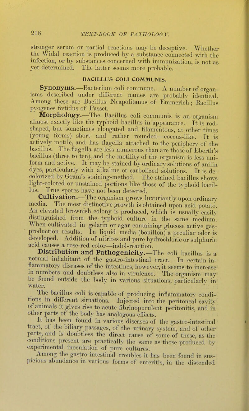 stronger serum or partial reactions may be deceptive. Whether the Widal reaction is produced by a substance connected with the infection, or by substances concerned with immunization, is not as yet determined. The latter seems more probable. BACILLUS COLI COMMUNIS. Synonyms.—Bacterium coli commune. A number of organ- isms described under diiferent names are probably identical. Among these are Bacillus Neapolitanus of Emmerich; Bacillus pyogenes fcetidus of Passet. Morphologfy.—The Bacillus coli communis is an organism almost exactly like the typhoid bacillus in appearance. It is rod- shaped, but sometimes elongated and filamentous, at other times (young forms) short and rather rounded—coccus-like. It is actively motile, and has flagella attached to the periphery of the bacillus. The flagella are less numerous than are those of Eberth's bacillus (three to ten), and the motility of the organism is less uni- form and active. It may be stained by ordinary solutions of anilin dyes, particularly with alkaline or carbolized solutions. It is de- colorized by Gram's staining-method. The stained bacillus shows light-colored or unstained portions like those of the typhoid bacil- lus. True spores have not been detected. Cultivation.—The organism grows luxuriantly upon ordinary media. The most distinctive growth is obtained upon acid potato. An elevated brownish colony is produced, which is usually easily distinguished from the typhoid culture in the same medium. When cultivated in gelatin or agar containing glucose active gas- production results. In liquid media (bouillon) a peculiar odor is developed. Addition of nitrites and pure hydrochloric or sulphuric acid causes a rose-red color—indol-reaction. Distribution and Pathogenicity.—The coli bacillus is a normal inhabitant of the gastro-intestinal tract. In certain in- flammatory diseases of the intestines, however, it seems to increase in numbers and doubtless also in virulence. The organism may be found outside the body in various situations, particularly in water. The bacillus coli is capable of producing inflammatory condi- tions in different situations. Injected into the peritoneal cavity of animals it gives rise to acute fibrinopurulent peritonitis, and in other parts of the body has analogous effects. It has been found in various diseases of the gastro-intestinal tract, of the biliary passages, of the urinary svstem, and of other parts, and is doubtless the direct cause of some of these, as the conditions present are practically the same as those produced by experimental inoculation of pure cultures. _ Among the gastro-intestinal troubles it has been found i n sus- picious abundance in various forms of enteritis, in the distended