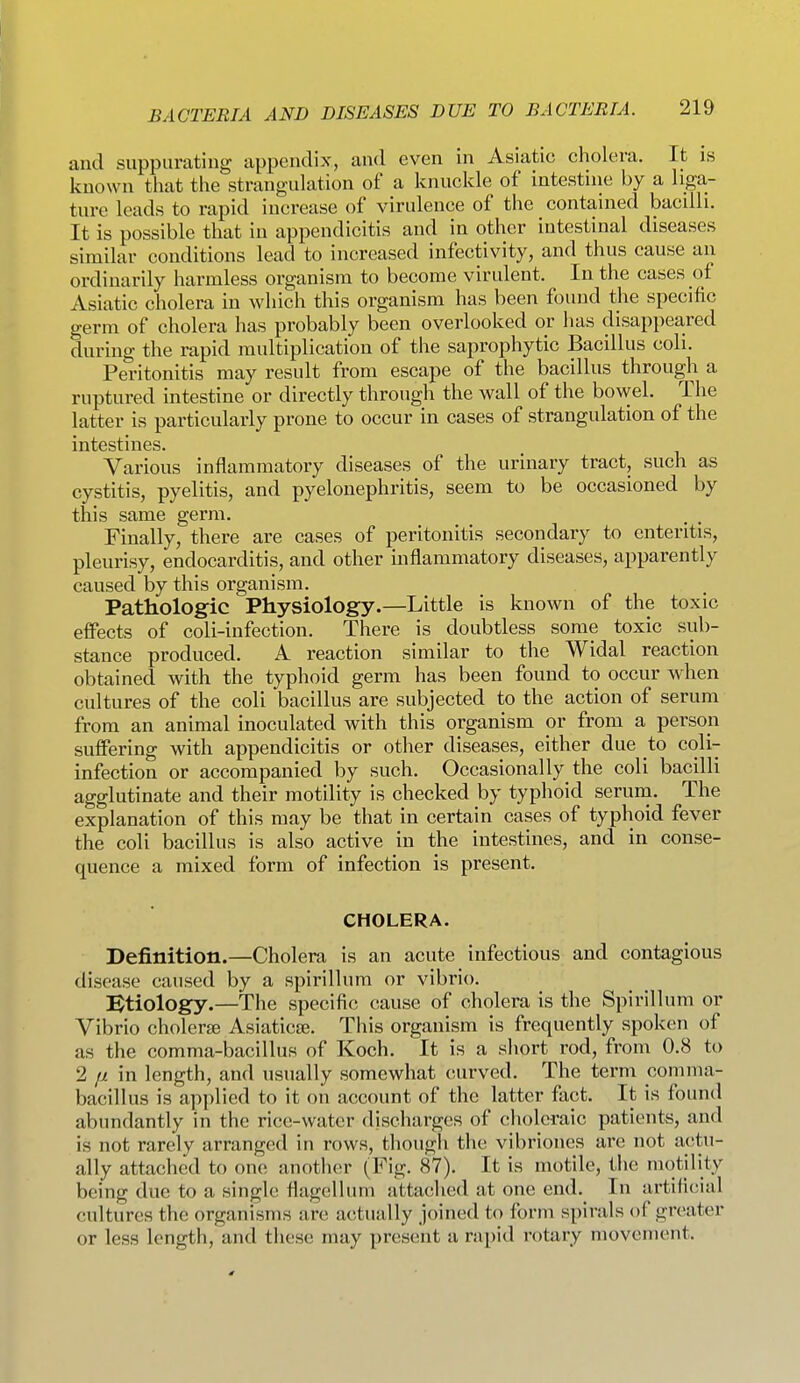 and suppurating appendix, and even in Asiatic cholera. It is known that the strangulation of a knuckle of intestine by a liga- ture leads to rapid increase of virulence of the contained bacilli. It is possible that in appendicitis and in other intestinal diseases similar conditions lead to increased infectivity, and thus cause an ordinarily harmless organism to become virulent. In the cases of Asiatic cholera in which this organism has been found the specific germ of cholera has probably been overlooked or has disappeared during the rapid multiplication of the saprophytic Bacillus coll. Peritonitis may result from escape of the bacillus through a ruptured intestine or directly through the wall of the bowel. The latter is particularly prone to occur in cases of strangulation of the intestines. Various inflammatory diseases of the urinary tract, such as cystitis, pyelitis, and pyelonephritis, seem to be occasioned by this same germ. . , Finally, there are cases of peritonitis secondary to enteritis, pleurisy, endocarditis, and other inflammatory diseases, apparently caused by this organism. Pathologic Physiology.—Little is known of the toxic effects of coli-infection. There is doubtless some toxic sub- stance produced. A reaction similar to the Widal reaction obtained with the typhoid germ has been found to occur when cultures of the coli bacillus are subjected to the action of serum from an animal inoculated with this organism or from a person suffering with appendicitis or other diseases, either due to coli- infection or accompanied by such. Occasionally the coli bacilli agglutinate and their motility is checked by typhoid seruni. The explanation of this may be that in certain cases of typhoid fever the coli bacillus is also active in the intestines, and in conse- quence a mixed form of infection is present. CHOLERA. Definition.—Cholera is an acute infectious and contagious disease caused by a spirillum or vibrio. Btiology.—The specific cause of cholera is the Spirillum or Vibrio cholerse Asiaticte. This organism is frequently spoken of as the comma-bacillus of Koch. It is a short rod, from 0.8 to 2 fi in length, and usually somewhat curved. The term comma- bacillus is applied to it on account of the latter fact. It is found abundantly in the rice-water discharges of choleraic patients, and is not rarely arranged in rows, though the vibriones are not a(!tu- ally attached to one another (Fig. 87). It is motile, the motility being due to a single flagellum attached at one end. In artificial cultures the organisms are acstually joined to form spirals of greater or less length, and these may present a rapid rotary movement.