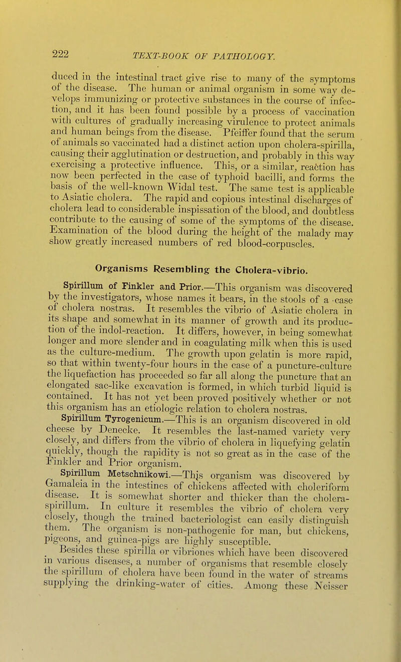 duced iu the intestinal tract give rise to many of the symptoms of the disease. The human or animal organism in some way de- velops immunizing or protective substances in the course of infec- tion, and it has been found jjossible by a process of vaccination with cultures of gradually increasing virulence to protect animals and human beings from the disease. Pfeiffer foimd that the serum of animals so vaccinated had a distinct action upon cholera-spirilla, causing their agglutination or destruction, and probably in this way exercising a protective influence. This, or a similar, reaction has now been perfected in the case of typhoid bacilli, and forms the basis of the well-known Widal test. The same test is applicable to Asiatic cholera. The rapid and copious intestinal discharges of cholera lead to considerable inspissation of the blood, and doubtless contribute to the causing of some of the symptoms of the disease. Examination of the blood during the height of the malady may show greatly increased numbers of red blood-corpuscles. Organisms Resembling the Cholera=vibrio. SpiriUum of Finkler and Prior.—This organism was discovered by the investigators, whose names it bears, in the stools of a case of cholera nostras. It resembles the vibrio of Asiatic cholera in its shape and somewhat in its manner of growth and its produc- tion of the indol-reaction. It differs, however, in being somewhat longer and more slender and in coagulating milk when this is used as the culture-medium. The growth upon gelatin is more rapid, so that within twenty-four hours in the case of a puncture-culture the liquefaction has proceeded so far all along the puncture that an elongated sac-like excavation is formed, in which turbid liquid is contained.^ It has not yet been proved positively whether or not this organism has an etiologic relation to cholera nostras. Spirillum Tyrogenicum.—This is an organism discovered in old cheese by Denecke. It resembles the last-named variety very closely, and differs from the vibrio of cholera in liquefying gelatin quickly, though the rapidity is not so great as in the case of the Fmkler and Prior organism. Spirillum Metschnikowi.—Thjs organism was discovered by Gamaleia in the intestines of chickens affected with choleriform disease. It is somewhat shorter and thicker than the cholera- spirillum. In culture it resembles the vibrio of cholera very closely, though the trained bacteriologist can easily distinguish them. The organism is non-pathogenic for man, but chickens, pigeons, and guinea-pigs are highly susceptible. _ Besides these spirilla or vibriones which have been discovered in various diseases, a number of organisms that resemble closely the spirillum of cholera have been found in the water of streams sui3plyiug the drinking-^vater of cities. Among these Neisser