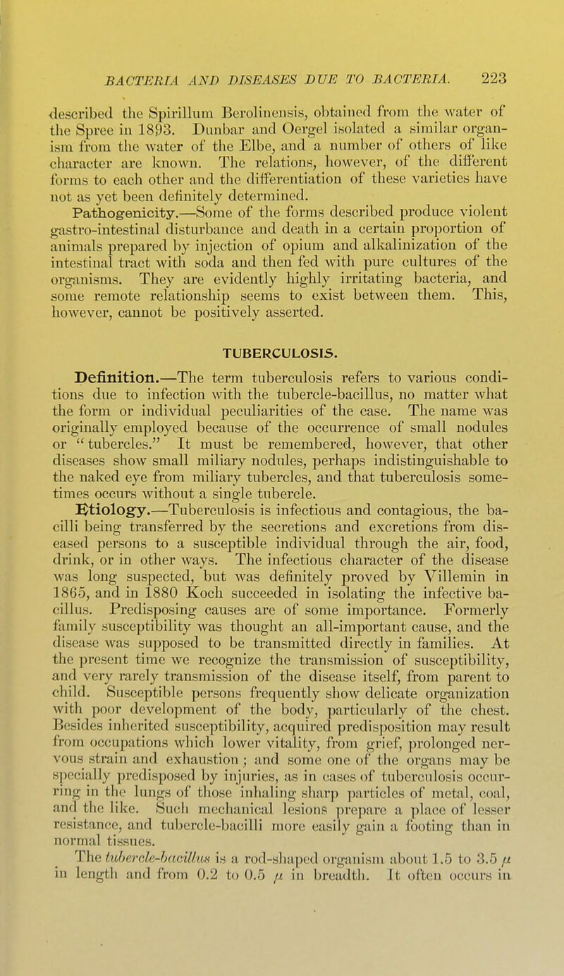described the Spirillum Berolinensis, obtained from the water of the Spree in 18J)3. Dunbar and Oergel isolated a similar organ- ism from the Avater of the Elbe, and a number of others of like character are known. The relations, however, of the different forms to each other and the differentiation of these varieties have not as yet been definitely determined. Pathogenicity.—Some of the forms described produce violent gastro-intestinal disturbance and death in a certain proportion of animals prepared by injection of opiuna and alkalinization of the intestinal tract with soda and then fed with pure eultures of the organisms. They are evidently highly irritating bacteria, and some remote relationship seems to exist between them. This, however, cannot be positively asserted. TUBERCULOSIS. Definition.—The term tuberculosis refers to various condi- tions due to infection with the tubercle-bacillus, no matter what the form or individual peculiarities of the case. The name was originally employed because of the occurrence of small nodules or  tubercles. It must be remembered, however, that other diseases show small miliary nodules, perhaps indistinguishable to the naked eye from miliary tubercles, and that tuberculosis some- times occurs without a single tubercle. ]^tiology.—Tuberculosis is infectious and contagious, the ba- cilli being transferred by the secretions and excretions from dis- eased persons to a susceptible individual through the air, food, drink, or in other ways. The infectious character of the disease was long suspected, but was definitely proved by Villemin in 1865, and in 1880 Koch succeeded in isolating the infective ba- cillus. Predisposing causes are of some importance. Formerly family susceptibility was thought an all-important cause, and the disease was supposed to be transmitted directly in families. At the present time we recognize the transmission of susceptibility, and very rarely transmission of the disease itself, from parent to child. Susceptible persons frequently show delicate organization with poor development of the body, particularly of the chest. Besides inherited susceptibility, acquired predisposition may result from occupations which lower vitality, from grief, prolonged ner- vous strain and exhaustion ; and some one of the organs may be specially predisposed by injuries, as in eases of tuberculosis occur- ring in the lungs of those inhaling sharj) particles of metal, (U)al, and the like. Such mechanical lesions j)repare a place of lesser resistance, and tubercle-bacilli more easily gain a footing than in normal tissues. The tubercie-hacillm is a rod-shaped oi'ganism about 1.5 to 3.5 // in length and from 0.2 to 0.5 n in breadth. It often occurs in