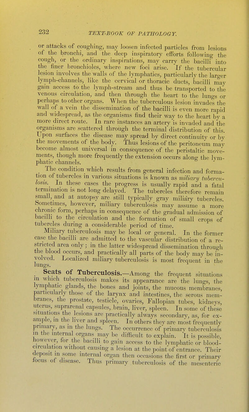 or attacks of coughing, may Joosen infected particles from lesions of the bronchi, and the deep inspiratory efforts following tlie cough, or the ordinary inspirations, may carry the bacilli into the fi ner bronchioles, where new foci arise. If the tubercular lesion involves the walls of the lymphatics, particularly the larger lymph-channelsj like the cervical or thoracic ducts, bacilli may gain access to the lymph-stream and thus be transported to the venous circulation, and then through the heart to the lungs or perhaps to other organs. When the tuberculous lesion invades the wall of a vein the dissemination of the bacilli is even more rapid and widespread, as the organisms find their way to the heart by a more direct route. In rare instances an artery is invaded and the organisms are scattered through the terminal distribution of this. Upon surfaces the disease may spread by direct continuity or b}^ the movements of the body. Thus lesions of the peritoneum may become almost universal in consequence of the peristaltic move- ments, though more frequently the extension occurs along the lym- phatic channels. ^ The condition which results from general infection and forma- tion of tubercles in various situations is known as miliary tubercu- losis. _ In these cases the progress is usually rapid and a fatal termination is not long delayed. The tubercles therefore remain small, and at autopsy are still typically gray miliary tubercles, bometimes, however, miliary tuberculosis may assume a more chrome form, perhaps in consequence of the gradual admission of bacilli to the circulation and the formation of small crops of tubercles during a considerable period of time. Miliary tuberculosis may be local or general. In the former case the bacilli are admitted to the vascular distribution of a re- stricted area only; in the latter widespread dissemination through the blood occurs, and practically all parts of the body may be in- volved. Localized miliary tuberculosis is most frequent in the lungs. Seats of Tuberculosis.—Among the frequent situations m which tuberculosis makes its appearance are the lungs, the lymphatic glands, the bones and joints, the mucous membranes, particularly those of the larynx and intestines, the serous mem- branes, the prostate, testicle, ovaries. Fallopian tubes, kidneys, uterus, suprarenal capsules,, brain, liver, spleen. In some of these situations the lesions are practically always secondary, as, for ex- ample, in the liver and spleen. In others they are most frequently primary, as ni the lungs. The occurrence of primary tuberculosis in the internal organs may be difficult to explain. It is possible, liowever, for the bacilli to gain access to the lymphatic or blood- circulation without causing a lesion at the jioint of entrance. Their deposit in some internal organ then occasions the first or primary focus of disease. Thus primary tuberculosis of the mesenteric