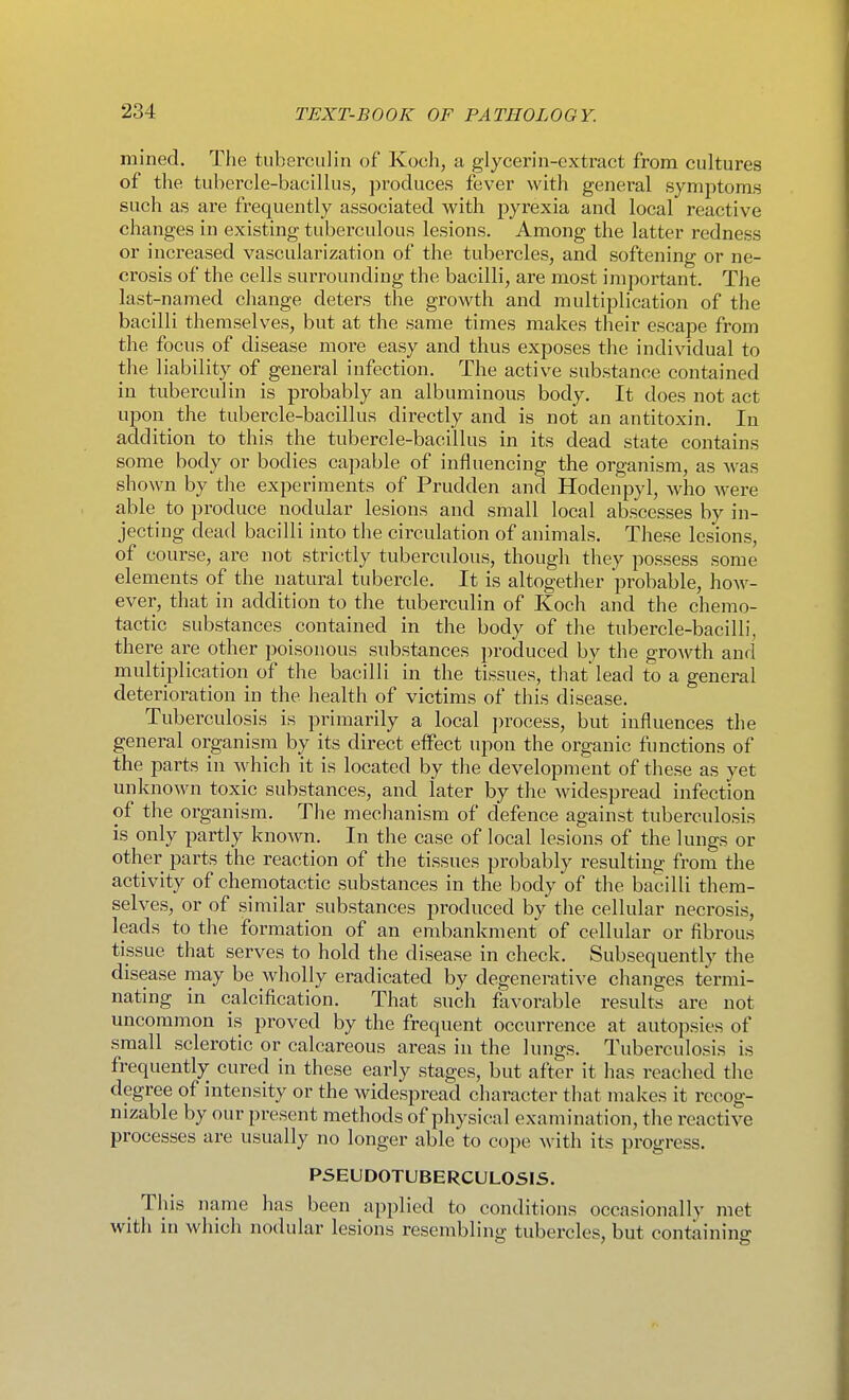mined. The tuberculin of Koch, a glycerin-extract from cultures of the tubercle-bacillus, produces fever with general symptoms such as are frequently associated with pyrexia and local reactive changes in existing tuberculous lesions. Among the latter redness or increased vascularization of the tubercles, and softening or ne- crosis of the cells surrounding the bacilli, are most important. The last-named change deters the growth and multiplication of the bacilli themselves, but at the same times makes their escape from the focus of disease more easy and thus exposes the individual to the liability of general infection. The active substance contained in tuberculin is probably an albuminous body. It does not act upon the tubercle-bacillus directly and is not an antitoxin. In addition to this the tubercle-bacillus in its dead state contains some body or bodies capable of influencing the organism, as was shown by the experiments of Prudden and Hodenpyl, who were able_ to produce nodular lesions and small local abscesses by in- jecting dead bacilli into the circulation of animals. These lesions, of course, are not strictly tubei-culous, though they possess some elements of the natural tubercle. It is altogether probable, how- ever, that in addition to the tuberculin of Koch and the chemo- tactic substances contained in the body of the tubercle-bacilli, there are other poisonous substances produced by the growth and multiplication of the bacilli in the tissues, that lead to a general deterioration in the health of victims of this disease. Tuberculosis is primarily a local process, but influences the general organism by its direct elFect upon the organic functions of the parts in which it is located by the development of these as yet unknown toxic substances, and later by the widespread infection of the organism. The mechanism of defence against tuberculosis is only partly known. In the case of local lesions of the lungs or other parts the reaction of the tissues probably resulting from the activity of chemotactic substances in the body of the bacilli them- selves, or of similar substances produced by tlie cellular necrosis, leads to the formation of an embankment of cellular or fibrous tissue that serves to hold the disease in check. Subsequently the disease may be wholly eradicated by degenerative changes termi- nating in calcification. That such favorable results are not uncommon is proved by the frequent occurrence at autopsies of small sclerotic or calcareous areas in the lungs. Tuberculosis is frequently cured in these early stages, but after it has reached the degree of intensity or the widespread character that makes it recog- nizable by our present methods of physical examination, the reactive processes are usually no longer able to cope with its progress. PSEUDOTUBERCULOSIS. _ This name has been applied to conditions occasionally met with in which nodular lesions resembling tubercles, but containing